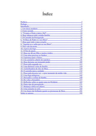 Índice
Prefácio................................................................................................................3
Prólogo................................................................................................................5
Introdução............................................................................................................6
1. Um início modesto..........................................................................................8
2. Fome saciada.................................................................................................12
3. "Vá para o Oeste e para o Sul"......................................................................18
4. Deus abençoa toda a minha família...............................................................23
5. O Caminho da Perseguição...........................................................................26
6. "O Deus de Pedro é o seu Deus"...................................................................32
7. Deus quer todo o meu coração......................................................................38
8. "Aquiete-se e saiba que eu sou Deus''...........................................................42
9. Pelo vale da morte.........................................................................................51
10. A prova de fogo...........................................................................................58
11. O fim do jejum.............................................................................................66
12. Deus me dá um filho e muitos irmãos.........................................................72
13. Uma alma preciosa ao Senhor.....................................................................77
14. Esperança para o futuro...............................................................................85
15. Um cemitério coberto de espinhos..............................................................91
16. Deus derrama seu tremendo poder............................................................105
17. Preso pela segunda vez..............................................................................112
18. Uma dolorosa visita da família..................................................................118
19. A distribuidora do óleo de Deus................................................................124
20. O caminho para a unidade.........................................................................132
21. Preso pela terceira vez - o pior momento da minha vida..........................137
22. Uma fuga milagrosa..................................................................................142
23. Deixando a cortina de bambu....................................................................149
24. De volta a Jerusalém..................................................................................157
25. Reflexões sobre os quatro anos no Ocidente.............................................165
26. Outro tipo de perseguição..........................................................................171
27. Mudança súbita nos planos........................................................................176
28. Uma semente no solo................................................................................182
29. Um futuro tão brilhante quanto as promessas de Deus.............................191
Sobre os autores...............................................................................................195
 
