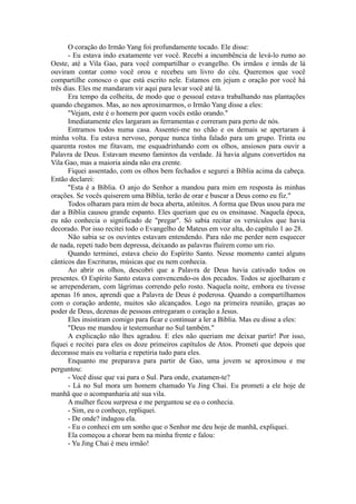 O coração do Irmão Yang foi profundamente tocado. Ele disse:
- Eu estava indo exatamente ver você. Recebi a incumbência de levá-lo rumo ao
Oeste, até a Vila Gao, para você compartilhar o evangelho. Os irmãos e irmãs de lá
ouviram contar como você orou e recebeu um livro do céu. Queremos que você
compartilhe conosco o que está escrito nele. Estamos em jejum e oração por você há
três dias. Eles me mandaram vir aqui para levar você até lá.
Era tempo da colheita, de modo que o pessoal estava trabalhando nas plantações
quando chegamos. Mas, ao nos aproximarmos, o Irmão Yang disse a eles:
"Vejam, este é o homem por quem vocês estão orando."
Imediatamente eles largaram as ferramentas e correram para perto de nós.
Entramos todos numa casa. Assentei-me no chão e os demais se apertaram à
minha volta. Eu estava nervoso, porque nunca tinha falado para um grupo. Trinta ou
quarenta rostos me fitavam, me esquadrinhando com os olhos, ansiosos para ouvir a
Palavra de Deus. Estavam mesmo famintos da verdade. Já havia alguns convertidos na
Vila Gao, mas a maioria ainda não era crente.
Fiquei assentado, com os olhos bem fechados e segurei a Bíblia acima da cabeça.
Então declarei:
"Esta é a Bíblia. O anjo do Senhor a mandou para mim em resposta às minhas
orações. Se vocês quiserem uma Bíblia, terão de orar e buscar a Deus como eu fiz."
Todos olharam para mim de boca aberta, atônitos. A forma que Deus usou para me
dar a Bíblia causou grande espanto. Eles queriam que eu os ensinasse. Naquela época,
eu não conhecia o significado de "pregar". Só sabia recitar os versículos que havia
decorado. Por isso recitei todo o Evangelho de Mateus em voz alta, do capítulo 1 ao 28.
Não sabia se os ouvintes estavam entendendo. Para não me perder nem esquecer
de nada, repeti tudo bem depressa, deixando as palavras fluírem como um rio.
Quando terminei, estava cheio do Espírito Santo. Nesse momento cantei alguns
cânticos das Escrituras, músicas que eu nem conhecia.
Ao abrir os olhos, descobri que a Palavra de Deus havia cativado todos os
presentes. O Espírito Santo estava convencendo-os dos pecados. Todos se ajoelharam e
se arrependeram, com lágrimas correndo pelo rosto. Naquela noite, embora eu tivesse
apenas 16 anos, aprendi que a Palavra de Deus é poderosa. Quando a compartilhamos
com o coração ardente, muitos são alcançados. Logo na primeira reunião, graças ao
poder de Deus, dezenas de pessoas entregaram o coração a Jesus.
Eles insistiram comigo para ficar e continuar a ler a Bíblia. Mas eu disse a eles:
"Deus me mandou ir testemunhar no Sul também."
A explicação não lhes agradou. E eles não queriam me deixar partir! Por isso,
fiquei e recitei para eles os doze primeiros capítulos de Atos. Prometi que depois que
decorasse mais eu voltaria e repetiria tudo para eles.
Enquanto me preparava para partir de Gao, uma jovem se aproximou e me
perguntou:
- Você disse que vai para o Sul. Para onde, exatamen-te?
- Lá no Sul mora um homem chamado Yu Jing Chai. Eu prometi a ele hoje de
manhã que o acompanharia até sua vila.
A mulher ficou surpresa e me perguntou se eu o conhecia.
- Sim, eu o conheço, repliquei.
- De onde? indagou ela.
- Eu o conheci em um sonho que o Senhor me deu hoje de manhã, expliquei.
Ela começou a chorar bem na minha frente e falou:
- Yu Jing Chai é meu irmão!
 
