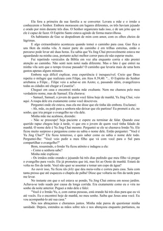 Ela fora a primeira da sua família a se converter. Levara a mãe e o irmão a
conhecerem o Senhor. Embora morassem em lugares diferentes, os três haviam jejuado
e orado por mim durante três dias. O Senhor organizara tudo isso, e de um jeito que só
ele é capaz de fazer. O Espírito Santo estava agindo de forma maravilhosa.
Os habitantes de Gao se despediram de mim com amor, com os olhos cheios de
lágrimas.
E algo extraordinário aconteceu quando tomei o caminho para casa. Gao fica a
uns 6km da minha vila. A maior parte do caminho é em trilhas estreitas, então o
percurso pode levar até duas horas. Eu sabia que Yu Jing Chai provavelmente estava me
aguardando na minha casa, portanto achei melhor correr para ele não esperar muito.
Fui repetindo versículos da Bíblia em voz alta enquanto corria e não prestei
atenção ao caminho. Não senti nem notei nada diferente. Mas o fato é que entrei na
minha vila sem que o tempo tivesse passado! O caminho que levaria mais de uma hora
gastou apenas alguns minutos.
Embora seja difícil explicar, essa experiência é inesquecível. Creio que Deus
repetiu o milagre que realizara com Filipe, em Atos 8.39,40: "... O Espírito do Senhor
arrebatou a Filipe... Filipe veio a achar-se em Azoto; e, passando além, evangelizava
todas as cidades até chegar a Cesaréia".
Cheguei em casa e encontrei minha mãe exultante. Nem me chamou pelo meu
verdadeiro nome, mas de Samuel. Ela chorava:
- Samuel, Samuel, o jovem de quem você falou hoje de manhã, Yu Jing Chai, veio
aqui. A roupa dele era exatamente como você descreveu.
Perguntei onde ele estava, mas ela me disse que ele tinha ido embora. Exclamei:
- Ah, mãe, eu pedi para a senhora não deixar que ele partisse! Eu prometi a ele, no
sonho, que iria pregar o evangelho na vila dele.
Minha mãe me acalmou, dizendo:
- Não se preocupe! Seja paciente e espere eu terminar de falar. Quando esse
querido rapaz chegou hoje à tarde, vi que era o jovem de quem você tinha falado de
manhã. O nome dele é Yu Jing Chai mesmo. Perguntei se ele se chamava Irmão Yu. Ele
ficou muito surpreso e perguntou como eu sabia o nome dele. Então perguntei: "Você é
Yu Jing Chai?" Ele ficou temeroso, e quis saber como eu sabia o nome dele todo.
Perguntei-lhe: "Você veio pedir a meu filho que vá com você para o Sul para
compartilhar o evangelho?"
Bom, resumindo, o Irmão Yu ficou atônito e indagou a ela:
- Como a senhora sabe?
Minha mãe explicou:
- Os irmãos estão orando e jejuando há três dias pedindo que meu filho vá pregar
o evangelho para vocês. Ele já prometeu que irá, mas foi ao Oeste de manhã. Estará de
volta no fim da tarde. Você não quer se assentar e tomar um copo de água?
Ao ouvir isso, Yu ficou tão feliz que deu meia-volta e correu para casa. Saiu com
tanta pressa que até esqueceu o chapéu de palha! Disse que voltaria no fim da tarde para
me levar.
No instante em que o sol estava se pondo, Yu Jing Chai entrou em nosso jardim.
Achava-se todo suado por causa da longa corrida. Era exatamente como eu o vira no
sonho da noite anterior. Peguei a mão dele e falei:
"Você é o Irmão Yu, e, com outras pessoas, está orando há três dias para que eu vá
até vocês. Eu o encontrei hoje de manhã, no meu sonho. Saiba que Jesus ama você. Eu
vou acompanhá-lo até sua casa."
Nós nos abraçamos e choramos juntos. Minha mãe parou de questionar minha
sanidade. Depois, estendeu as mãos sobre nós e nos abençoou enquanto partíamos, na
 