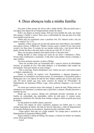 4. Deus abençoa toda a minha família
Sou grato a Deus porque ele salvou toda a minha família. Meu pai partiu para o
céu alguns anos depois de ser milagrosamente curado do câncer.
Sofri e me alegrei ao mesmo tempo. Sofri por tê-lo perdido tão cedo, mas fiquei
feliz porque o Senhor o salvou. Deus usou a enfermidade do meu pai para levar toda
nossa família ao pé da cruz.
Minha mãe era exatamente como a profetisa Ana. Ela "adorava noite e dia em
jejuns e orações" (Lc 2.37).
Agradeço a Deus, porque ele me deu não apenas pais maravilhosos, mas também
uma esposa virtuosa. A Bíblia diz: "Mulher virtuosa, quem a achará? O seu valor muito
excede o de finas jóias. O coração do seu marido confia nela, e não haverá falta de
ganho. Ela lhe faz bem e não mal, todos os dias da sua vida" (Pv 31.10-12).
Deus, em sua graça, preparou uma esposa assim e a deu para mim!
Deling decidiu se casar comigo por causa do seu amor e obediência a Deus.
Nossas mães combinaram o casamento. A mãe dela é uma mulher sincera e honrada, e
ama o Senhor.
Em nosso primeiro encontro, eu disse a Deling:
- Deus me escolheu para ser testemunha dele e segui-lo através de dificuldades
imensas, no caminho da cruz. Não tenho dinheiro, e as autoridades estão sempre me
perseguindo. Você quer mesmo se casar comigo?
- Não se preocupe. Nunca abandonarei você. Vamos nos unir e serviremos juntos
ao Senhor, respondeu ela.
Fomos ao cartório de registro civil. Respondemos a algumas perguntas e
preenchemos os formulários com nossos nomes. Ao terminarmos, o funcionário pediu a
Deling para sair e me esperar do lado de fora. Depois mandou que eu fosse para outra
sala. Ele havia notado que meu nome constava da relação de "Procurados" do
Departamento de Segurança Pública. Logo, vários policiais chegaram e me levaram
preso.
Foi assim que começou nossa vida conjugal. E, apesar de tudo, Deling nunca me
abandonou nem lamentou a existência para a qual Deus a chamou. Decidiu percorrer o
caminho da cruz.
Desde que nos casamos, Deling tem enfrentado pressões tremendas de sua
família, da comunidade, das autoridades, enfim, de toda parte. E, mesmo assim,
permaneceu totalmente fiel. Decidiu ficar comigo e chegou a sofrer na prisão por causa
do Senhor.
Eu não poderia ter melhor esposa e parceira!
Poucos dias depois do nosso casamento, pegamos um ônibus para ir a uma
reunião importante de líderes. Do lado de fora da rodoviária, o líder do Departamento
de Assuntos Religiosos me reconheceu. Agarrou-me pelo colarinho e falou:
- Fique quieto! Você não vai a lugar nenhum. Vai comigo para o escritório do
Departamento de Segurança Pública (DSP).
Pegou também a maleta de Deling. De repente, o Espírito do Senhor me mandou
correr. Gritei para Deling:
- Corra!
 