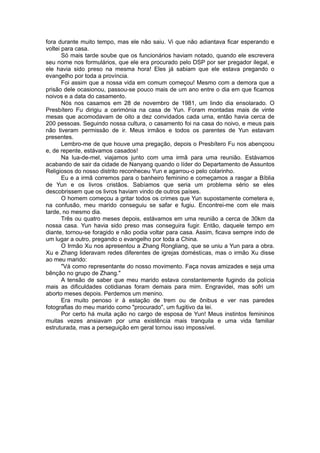 fora durante muito tempo, mas ele não saiu. Vi que não adiantava ficar esperando e
voltei para casa.
Só mais tarde soube que os funcionários haviam notado, quando ele escrevera
seu nome nos formulários, que ele era procurado pelo DSP por ser pregador ilegal, e
ele havia sido preso na mesma hora! Eles já sabiam que ele estava pregando o
evangelho por toda a província.
Foi assim que a nossa vida em comum começou! Mesmo com a demora que a
prisão dele ocasionou, passou-se pouco mais de um ano entre o dia em que ficamos
noivos e a data do casamento.
Nós nos casamos em 28 de novembro de 1981, um lindo dia ensolarado. O
Presbítero Fu dirigiu a cerimónia na casa de Yun. Foram montadas mais de vinte
mesas que acomodavam de oito a dez convidados cada uma, então havia cerca de
200 pessoas. Seguindo nossa cultura, o casamento foi na casa do noivo, e meus pais
não tiveram permissão de ir. Meus irmãos e todos os parentes de Yun estavam
presentes.
Lembro-me de que houve uma pregação, depois o Presbítero Fu nos abençoou
e, de repente, estávamos casados!
Na lua-de-mel, viajamos junto com uma irmã para uma reunião. Estávamos
acabando de sair da cidade de Nanyang quando o líder do Departamento de Assuntos
Religiosos do nosso distrito reconheceu Yun e agarrou-o pelo colarinho.
Eu e a irmã corremos para o banheiro feminino e começamos a rasgar a Bíblia
de Yun e os livros cristãos. Sabíamos que seria um problema sério se eles
descobrissem que os livros haviam vindo de outros países.
O homem começou a gritar todos os crimes que Yun supostamente cometera e,
na confusão, meu marido conseguiu se safar e fugiu. Encontrei-me com ele mais
tarde, no mesmo dia.
Três ou quatro meses depois, estávamos em uma reunião a cerca de 30km da
nossa casa. Yun havia sido preso mas conseguira fugir. Então, daquele tempo em
diante, tornou-se foragido e não podia voltar para casa. Assim, ficava sempre indo de
um lugar a outro, pregando o evangelho por toda a China.
O Irmão Xu nos apresentou a Zhang Rongliang, que se uniu a Yun para a obra.
Xu e Zhang lideravam redes diferentes de igrejas domésticas, mas o irmão Xu disse
ao meu marido:
"Vá como representante do nosso movimento. Faça novas amizades e seja uma
bênção no grupo de Zhang."
A tensão de saber que meu marido estava constantemente fugindo da polícia
mais as dificuldades cotidianas foram demais para mim. Engravidei, mas sofri um
aborto meses depois. Perdemos um menino.
Era muito penoso ir à estação de trem ou de ônibus e ver nas paredes
fotografias do meu marido como "procurado", um fugitivo da lei.
Por certo há muita ação no cargo de esposa de Yun! Meus instintos femininos
muitas vezes ansiavam por uma existência mais tranquila e uma vida familiar
estruturada, mas a perseguição em geral tornou isso impossível.
 