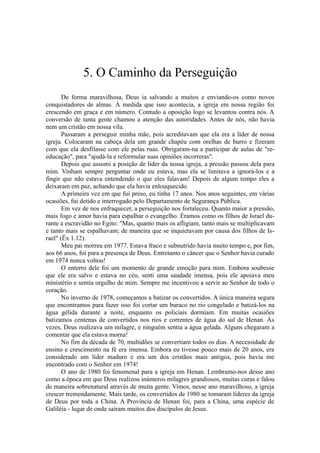 5. O Caminho da Perseguição
De forma maravilhosa, Deus ia salvando a muitos e enviando-os como novos
conquistadores de almas. À medida que isso acontecia, a igreja em nossa região foi
crescendo em graça e em número. Contudo a oposição logo se levantou contra nós. A
conversão de tanta gente chamou a atenção das autoridades. Antes de nós, não havia
nem um cristão em nossa vila.
Passaram a perseguir minha mãe, pois acreditavam que ela era a líder de nossa
igreja. Colocaram na cabeça dela um grande chapéu com orelhas de burro e fizeram
com que ela desfilasse com ele pelas ruas. Obrigaram-na a participar de aulas de "re-
educação", para "ajudá-la e reformular suas opiniões incorreras".
Depois que assumi a posição de líder da nossa igreja, a pressão passou dela para
mim. Vinham sempre perguntar onde eu estava, mas ela se limitava a ignorá-los e a
fingir que não estava entendendo o que eles falavam! Depois de algum tempo eles a
deixaram em paz, achando que ela havia enlouquecido.
A primeira vez em que fui preso, eu tinha 17 anos. Nos anos seguintes, em várias
ocasiões, fui detido e interrogado pelo Departamento de Segurança Pública.
Em vez de nos enfraquecer, a perseguição nos fortaleceu. Quanto maior a pressão,
mais fogo e amor havia para espalhar o evangelho. Éramos como os filhos de Israel du-
rante a escravidão no Egito: "Mas, quanto mais os afligiam, tanto mais se multiplicavam
e tanto mais se espalhavam; de maneira que se inquietavam por causa dos filhos de Is-
rael" (Êx 1.12).
Meu pai morreu em 1977. Estava fraco e subnutrido havia muito tempo e, por fim,
aos 66 anos, foi para a presença de Deus. Entretanto o câncer que o Senhor havia curado
em 1974 nunca voltou!
O enterro dele foi um momento de grande emoção para mim. Embora soubesse
que ele era salvo e estava no céu, senti uma saudade imensa, pois ele apoiava meu
ministério e sentia orgulho de mim. Sempre me incentivou a servir ao Senhor de todo o
coração.
No inverno de 1978, começamos a batizar os convertidos. A única maneira segura
que encontramos para fazer isso foi cortar um buraco no rio congelado e batizá-los na
água gélida durante a noite, enquanto os policiais dormiam. Em muitas ocasiões
batizamos centenas de convertidos nos rios e correntes de água do sul de Henan. Às
vezes, Deus realizava um milagre, e ninguém sentia a água gelada. Alguns chegaram a
comentar que ela estava morna!
No fim da década de 70, multidões se convertiam todos os dias. A necessidade de
ensino e crescimento na fé era imensa. Embora eu tivesse pouco mais de 20 anos, era
considerado um líder maduro e era um dos cristãos mais antigos, pois havia me
encontrado com o Senhor em 1974!
O ano de 1980 foi fenomenal para a igreja em Henan. Lembramo-nos desse ano
como a época em que Deus realizou inúmeros milagres grandiosos, muitas curas e falou
de maneira sobrenatural através de muita gente. Vimos, nesse ano maravilhoso, a igreja
crescer tremendamente. Mais tarde, os convertidos de 1980 se tomaram líderes da igreja
de Deus por toda a China. A Província de Henan foi, para a China, uma espécie de
Galiléia - lugar de onde saíram muitos dos discípulos de Jesus.
 