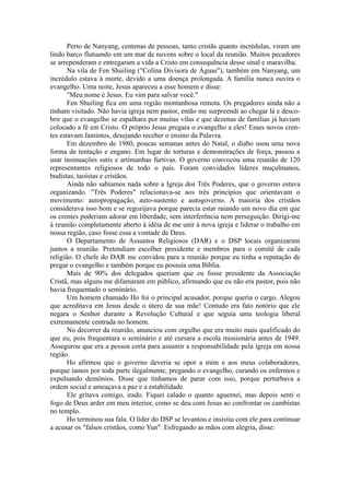 Perto de Nanyang, centenas de pessoas, tanto cristãs quanto incrédulas, viram um
lindo barco flutuando em um mar de nuvens sobre o local da reunião. Muitos pecadores
se arrependeram e entregaram a vida a Cristo em consequência desse sinal e maravilha.
Na vila de Fen Shuiling ("Colina Divisora de Águas"), também em Nanyang, um
incrédulo estava à morte, devido a uma doença prolongada. A família nunca ouvira o
evangelho. Uma noite, Jesus apareceu a esse homem e disse:
"Meu nome é Jesus. Eu vim para salvar você."
Fen Shuiling fica em uma região montanhosa remota. Os pregadores ainda não a
tinham visitado. Não havia igreja nem pastor, então me surpreendi ao chegar lá e desco-
brir que o evangelho se espalhara por muitas vilas e que dezenas de famílias já haviam
colocado a fé em Cristo. O próprio Jesus pregara o evangelho a eles! Esses novos cren-
tes estavam famintos, desejando receber o ensino da Palavra.
Em dezembro de 1980, poucas semanas antes do Natal, o diabo usou uma nova
forma de tentação e engano. Em lugar de torturas e demonstrações de força, passou a
usar insinuações sutis e artimanhas furtivas. O governo convocou uma reunião de 120
representantes religiosos de todo o país. Foram convidados líderes muçulmanos,
budistas, taoístas e cristãos.
Ainda não sabíamos nada sobre a Igreja dos Três Poderes, que o governo estava
organizando. "Três Poderes" relacionava-se aos três princípios que orientavam o
movimento: autopropagação, auto-sustento e autogoverno. A maioria dos cristãos
considerava isso bom e se regozijava porque parecia estar raiando um novo dia em que
os crentes poderiam adorar em liberdade, sem interferência nem perseguição. Dirigi-me
à reunião completamente aberto à idéia de me unir à nova igreja e liderar o trabalho em
nossa região, caso fosse essa a vontade de Deus.
O Departamento de Assuntos Religiosos (DAR) e o DSP locais organizaram
juntos a reunião. Pretendiam escolher presidente e membros para o comitê de cada
religião. O chefe do DAR me convidou para a reunião porque eu tinha a reputação de
pregar o evangelho e também porque eu possuía uma Bíblia.
Mais de 90% dos delegados queriam que eu fosse presidente da Associação
Cristã, mas alguns me difamaram em público, afirmando que eu não era pastor, pois não
havia frequentado o seminário.
Um homem chamado Ho foi o principal acusador, porque queria o cargo. Alegou
que acreditava em Jesus desde o útero de sua mãe! Contudo era fato notório que ele
negara o Senhor durante a Revolução Cultural e que seguia uma teologia liberal
extremamente centrada no homem.
No decorrer da reunião, anunciou com orgulho que era muito mais qualificado do
que eu, pois frequentara o seminário e até cursara a escola missionária antes de 1949.
Assegurou que era a pessoa certa para assumir a responsabilidade pela igreja em nossa
região.
Ho afirmou que o governo deveria se opor a mim e aos meus colaboradores,
porque íamos por toda parte ilegalmente, pregando o evangelho, curando os enfermos e
expulsando demônios. Disse que tínhamos de parar com isso, porque perturbava a
ordem social e ameaçava a paz e a estabilidade.
Ele gritava comigo, irado. Fiquei calado o quanto aguentei, mas depois senti o
fogo de Deus arder em meu interior, como se deu com Jesus ao confrontar os cambistas
no templo.
Ho terminou sua fala. O líder do DSP se levantou e insistiu com ele para continuar
a acusar os "falsos cristãos, como Yun". Esfregando as mãos com alegria, disse:
 