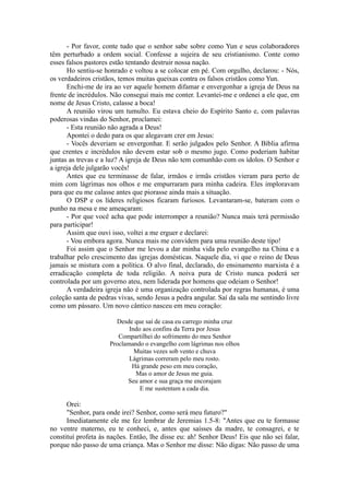 - Por favor, conte tudo que o senhor sabe sobre como Yun e seus colaboradores
têm perturbado a ordem social. Confesse a sujeira de seu cristianismo. Conte como
esses falsos pastores estão tentando destruir nossa nação.
Ho sentiu-se honrado e voltou a se colocar em pé. Com orgulho, declarou: - Nós,
os verdadeiros cristãos, temos muitas queixas contra os falsos cristãos como Yun.
Enchi-me de ira ao ver aquele homem difamar e envergonhar a igreja de Deus na
frente de incrédulos. Não consegui mais me conter. Levantei-me e ordenei a ele que, em
nome de Jesus Cristo, calasse a boca!
A reunião virou um tumulto. Eu estava cheio do Espírito Santo e, com palavras
poderosas vindas do Senhor, proclamei:
- Esta reunião não agrada a Deus!
Apontei o dedo para os que alegavam crer em Jesus:
- Vocês deveriam se envergonhar. E serão julgados pelo Senhor. A Bíblia afirma
que crentes e incrédulos não devem estar sob o mesmo jugo. Como poderiam habitar
juntas as trevas e a luz? A igreja de Deus não tem comunhão com os ídolos. O Senhor e
a igreja dele julgarão vocês!
Antes que eu terminasse de falar, irmãos e irmãs cristãos vieram para perto de
mim com lágrimas nos olhos e me empurraram para minha cadeira. Eles imploravam
para que eu me calasse antes que piorasse ainda mais a situação.
O DSP e os líderes religiosos ficaram furiosos. Levantaram-se, bateram com o
punho na mesa e me ameaçaram:
- Por que você acha que pode interromper a reunião? Nunca mais terá permissão
para participar!
Assim que ouvi isso, voltei a me erguer e declarei:
- Vou embora agora. Nunca mais me convidem para uma reunião deste tipo!
Foi assim que o Senhor me levou a dar minha vida pelo evangelho na China e a
trabalhar pelo crescimento das igrejas domésticas. Naquele dia, vi que o reino de Deus
jamais se mistura com a política. O alvo final, declarado, do ensinamento marxista é a
erradicação completa de toda religião. A noiva pura de Cristo nunca poderá ser
controlada por um governo ateu, nem liderada por homens que odeiam o Senhor!
A verdadeira igreja não é uma organização controlada por regras humanas, é uma
coleção santa de pedras vivas, sendo Jesus a pedra angular. Saí da sala me sentindo livre
como um pássaro. Um novo cântico nasceu em meu coração:
Desde que saí de casa eu carrego minha cruz
Indo aos confins da Terra por Jesus
Compartilhei do sofrimento do meu Senhor
Proclamando o evangelho com lágrimas nos olhos
Muitas vezes sob vento e chuva
Lágrimas correram pelo meu rosto.
Há grande peso em meu coração,
Mas o amor de Jesus me guia.
Seu amor e sua graça me encorajam
E me sustentam a cada dia.
Orei:
"Senhor, para onde irei? Senhor, como será meu futuro?"
Imediatamente ele me fez lembrar de Jeremias 1.5-8: "Antes que eu te formasse
no ventre materno, eu te conheci, e, antes que saísses da madre, te consagrei, e te
constituí profeta às nações. Então, lhe disse eu: ah! Senhor Deus! Eis que não sei falar,
porque não passo de uma criança. Mas o Senhor me disse: Não digas: Não passo de uma
 
