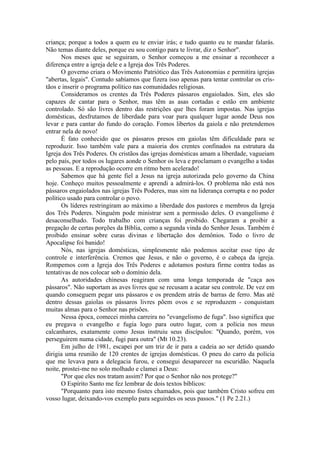 criança; porque a todos a quem eu te enviar irás; e tudo quanto eu te mandar falarás.
Não temas diante deles, porque eu sou contigo para te livrar, diz o Senhor".
Nos meses que se seguiram, o Senhor começou a me ensinar a reconhecer a
diferença entre a igreja dele e a Igreja dos Três Poderes.
O governo criara o Movimento Patriótico das Três Autonomias e permitira igrejas
"abertas, legais". Contudo sabíamos que fizera isso apenas para tentar controlar os cris-
tãos e inserir o programa político nas comunidades religiosas.
Consideramos os crentes da Três Poderes pássaros engaiolados. Sim, eles são
capazes de cantar para o Senhor, mas têm as asas cortadas e estão em ambiente
controlado. Só são livres dentro das restrições que lhes foram impostas. Nas igrejas
domésticas, desfrutamos de liberdade para voar para qualquer lugar aonde Deus nos
levar e para cantar do fundo do coração. Fomos libertos da gaiola e não pretendemos
entrar nela de novo!
É fato conhecido que os pássaros presos em gaiolas têm dificuldade para se
reproduzir. Isso também vale para a maioria dos crentes confinados na estrutura da
Igreja dos Três Poderes. Os cristãos das igrejas domésticas amam a liberdade, vagueiam
pelo país, por todos os lugares aonde o Senhor os leva e proclamam o evangelho a todas
as pessoas. E a reprodução ocorre em ritmo bem acelerado!
Sabemos que há gente fiel a Jesus na igreja autorizada pelo governo da China
hoje. Conheço muitos pessoalmente e aprendi a admirá-los. O problema não está nos
pássaros engaiolados nas igrejas Três Poderes, mas sim na liderança corrupta e no poder
político usado para controlar o povo.
Os líderes restringiram ao máximo a liberdade dos pastores e membros da Igreja
dos Três Poderes. Ninguém pode ministrar sem a permissão deles. O evangelismo é
desaconselhado. Todo trabalho com crianças foi proibido. Chegaram a proibir a
pregação de certas porções da Bíblia, como a segunda vinda do Senhor Jesus. Também é
proibido ensinar sobre curas divinas e libertação dos demônios. Todo o livro de
Apocalipse foi banido!
Nós, nas igrejas domésticas, simplesmente não podemos aceitar esse tipo de
controle e interferência. Cremos que Jesus, e não o governo, é o cabeça da igreja.
Rompemos com a Igreja dos Três Poderes e adotamos postura firme contra todas as
tentativas de nos colocar sob o domínio dela.
As autoridades chinesas reagiram com uma longa temporada de "caça aos
pássaros". Não suportam as aves livres que se recusam a acatar seu controle. De vez em
quando conseguem pegar uns pássaros e os prendem atrás de barras de ferro. Mas até
dentro dessas gaiolas os pássaros livres põem ovos e se reproduzem - conquistam
muitas almas para o Senhor nas prisões.
Nessa época, comecei minha carreira no "evangelismo de fuga". Isso significa que
eu pregava o evangelho e fugia logo para outro lugar, com a polícia nos meus
calcanhares, exatamente como Jesus instruiu seus discípulos: "Quando, porém, vos
perseguirem numa cidade, fugi para outra" (Mt 10.23).
Em julho de 1981, escapei por um triz de ir para a cadeia ao ser detido quando
dirigia uma reunião de 120 crentes de igrejas domésticas. O pneu do carro da polícia
que me levava para a delegacia furou, e consegui desaparecer na escuridão. Naquela
noite, prostei-me no solo molhado e clamei a Deus:
"Por que eles nos tratam assim? Por que o Senhor não nos protege?"
O Espírito Santo me fez lembrar de dois textos bíblicos:
"Porquanto para isto mesmo fostes chamados, pois que também Cristo sofreu em
vosso lugar, deixando-vos exemplo para seguirdes os seus passos." (1 Pe 2.21.)
 
