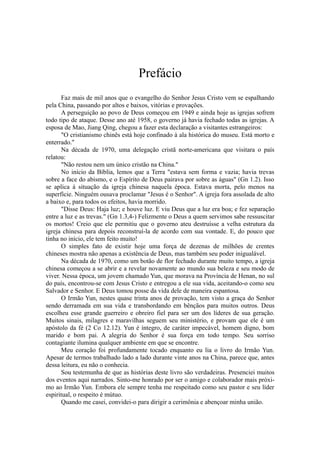 Prefácio
Faz mais de mil anos que o evangelho do Senhor Jesus Cristo vem se espalhando
pela China, passando por altos e baixos, vitórias e provações.
A perseguição ao povo de Deus começou em 1949 e ainda hoje as igrejas sofrem
todo tipo de ataque. Desse ano até 1958, o governo já havia fechado todas as igrejas. A
esposa de Mao, Jiang Qing, chegou a fazer esta declaração a visitantes estrangeiros:
"O cristianismo chinês está hoje confinado à ala histórica do museu. Está morto e
enterrado."
Na década de 1970, uma delegação cristã norte-americana que visitara o país
relatou:
"Não restou nem um único cristão na China."
No início da Bíblia, lemos que a Terra "estava sem forma e vazia; havia trevas
sobre a face do abismo, e o Espírito de Deus pairava por sobre as águas" (Gn 1.2). Isso
se aplica à situação da igreja chinesa naquela época. Estava morta, pelo menos na
superfície. Ninguém ousava proclamar "Jesus é o Senhor". A igreja fora assolada de alto
a baixo e, para todos os efeitos, havia morrido.
"Disse Deus: Haja luz; e houve luz. E viu Deus que a luz era boa; e fez separação
entre a luz e as trevas." (Gn 1.3,4-) Felizmente o Deus a quem servimos sabe ressuscitar
os mortos! Creio que ele permitiu que o governo ateu destruísse a velha estrutura da
igreja chinesa para depois reconstruí-la de acordo com sua vontade. E, do pouco que
tinha no início, ele tem feito muito!
O simples fato de existir hoje uma força de dezenas de milhões de crentes
chineses mostra não apenas a existência de Deus, mas também seu poder inigualável.
Na década de 1970, como um botão de flor fechado durante muito tempo, a igreja
chinesa começou a se abrir e a revelar novamente ao mundo sua beleza e seu modo de
viver. Nessa época, um jovem chamado Yun, que morava na Província de Henan, no sul
do país, encontrou-se com Jesus Cristo e entregou a ele sua vida, aceitando-o como seu
Salvador e Senhor. E Deus tomou posse da vida dele de maneira espantosa.
O Irmão Yun, nestes quase trinta anos de provação, tem visto a graça do Senhor
sendo derramada em sua vida e transbordando em bênçãos para muitos outros. Deus
escolheu esse grande guerreiro e obreiro fiel para ser um dos líderes de sua geração.
Muitos sinais, milagres e maravilhas seguem seu ministério, e provam que ele é um
apóstolo da fé (2 Co 12.12). Yun é íntegro, de caráter impecável, homem digno, bom
marido e bom pai. A alegria do Senhor é sua força em todo tempo. Seu sorriso
contagiante ilumina qualquer ambiente em que se encontre.
Meu coração foi profundamente tocado enquanto eu lia o livro do Irmão Yun.
Apesar de termos trabalhado lado a lado durante vinte anos na China, parece que, antes
dessa leitura, eu não o conhecia.
Sou testemunha de que as histórias deste livro são verdadeiras. Presenciei muitos
dos eventos aqui narrados. Sinto-me honrado por ser o amigo e colaborador mais próxi-
mo ao Irmão Yun. Embora ele sempre tenha me respeitado como seu pastor e seu líder
espiritual, o respeito é mútuo.
Quando me casei, convidei-o para dirigir a cerimônia e abençoar minha união.
 