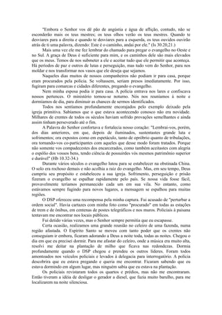 "Embora o Senhor vos dê pão de angústia e água de aflição, contudo, não se
esconderão mais os teus mestres; os teus olhos verão os teus mestres. Quando te
desviares para a direita e quando te desviares para a esquerda, os teus ouvidos ouvirão
atrás de ti uma palavra, dizendo: Este é o caminho, andai por ele." (Is 30.20,21.)
Mais uma vez ele me fez lembrar do chamado para pregar o evangelho no Oeste e
no Sul. A graça de Deus é suficiente para mim, e os caminhos dele são mais elevados
que os meus. Temos de nos submeter a ele e aceitar tudo que ele permitir que aconteça.
Há períodos de paz e outros de lutas e perseguição, mas tudo vem do Senhor, para nos
moldar e nos transformar nos vasos que ele deseja que sejamos.
Naqueles dias muitos de nossos companheiros não podiam ir para casa, porque
eram procurados pela polícia. Se voltassem, seriam presos imediatamente. Por isso,
fugiram para comarcas e cidades diferentes, pregando o evangelho.
Nem minha esposa podia ir para casa. A polícia entrava nos lares e confiscava
nossos pertences. O ministério tornou-se noturno. Nós nos reuníamos à noite e
dormíamos de dia, para diminuir as chances de sermos identificados.
Todos nos sentíamos profundamente encorajados pelo exemplo deixado pela
igreja primitiva. Sabíamos que o que estava acontecendo conosco não era novidade.
Milhares de crentes de todos os séculos haviam sofrido provações semelhantes e ainda
assim tinham perseverado até o fim.
A Palavra do Senhor confortava e fortalecia nosso coração: "Lembrai-vos, porém,
dos dias anteriores, em que, depois de iluminados, sustentastes grande luta e
sofrimentos; ora expostos como em espetáculo, tanto de opróbrio quanto de tribulações,
ora tornando-vos co-participantes com aqueles que desse modo foram tratados. Porque
não somente vos compadecestes dos encarcerados, como também aceitastes com alegria
o espólio dos vossos bens, tendo ciência de possuirdes vós mesmos patrimônio superior
e durável" (Hb 10.32-34.)
Durante vários séculos o evangelho lutou para se estabelecer na obstinada China.
O solo era rochoso demais e não acolhia a raiz do evangelho. Mas, em seu tempo, Deus
cumpriu seu propósito e estabeleceu a sua igreja. Sofrimento, perseguição e prisão
fizeram o evangelho se espalhar rapidamente pelo país. Se nossa vida fosse fácil,
provavelmente teríamos permanecido cada um em sua vila. No entanto, como
estávamos sempre fugindo para novos lugares, a mensagem se espalhou para muitas
regiões.
O DSP ofereceu uma recompensa pela minha captura. Fui acusado de "perturbar a
ordem social". Havia cartazes com minha foto como "procurado" em todas as estações
de trem e de ônibus, em centenas de postes telegráficos e nos muros. Policiais à paisana
tentavam me encontrar nos locais públicos.
Fui detido várias vezes, mas o Senhor sempre permitia que eu escapasse.
Certa ocasião, realizamos uma grande reunião no celeiro de uma fazenda, numa
região afastada. O Espírito Santo se moveu com tanto poder que os crentes não
conseguiam ir embora, ficaram adorando a Deus a noite toda, todas as noites. Chegou o
dia em que eu precisei dormir. Para me afastar do celeiro, onde a música era muito alta,
resolvi me deitar na plantação de milho que ficava nas redondezas. Dormia
profundamente quando o DSP chegou e prendeu os outros líderes. Foram todos
amontoados nos veículos policiais e levados à delegacia para interrogatório. A polícia
descobrira que eu estava pregando e queria me encontrar. Ficaram sabendo que eu
estava dormindo em algum lugar, mas ninguém sabia que eu estava na plantação.
Os policiais revistaram todos os quartos e prédios, mas não me encontraram.
Então tiveram a idéia de desligar o gerador a diesel, que fazia muito barulho, para me
localizarem na noite silenciosa.
 