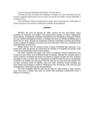 Logo ouviram um barulho na plantação. Era meu ronco!
As botas de bico de metal me acordaram. Contudo eu estava dormindo fora do
celeiro e ninguém podia provar que eu estava envolvido na reunião. Foram obrigados a
me deixar livre.
Esses incidentes foram os primeiros de muitos anos de provações e sofrimento. O
Senhor começou a nos ensinar a andar pelo caminho da perseguição.
*****
DELING: No início da década de 1980, nenhum de nós tinha Bíblia. Havia
centenas de membros nas igrejas, mas possuíamos apenas um Novo Testamento.
Pouco depois, começamos a receber exemplares como resultado da Operação Pérola,
em que cristãos estrangeiros tiveram a coragem de levar um milhão de Bíblias para a
China em um navio. Quando as recebemos, estavam molhadas e tivemos de secá-las
ao sol e separar as páginas, mas isso não nos incomodou. Para nós, as Bíblias eram
mais preciosas do que ouro!
Nesse tempo, Yun se colocou contra a igreja controlada pelo governo, e eu
recebi uma visão do Senhor. Eu caminhava em direção a um espelho na parede, onde
vi que havia duas Bíblias sobre minha cabeça.
Na visão, descobri que podia voar como um pássaro. Estava totalmente livre!
Pousei em uma rocha, com as Bíblias ainda na cabeça. Quando me coloquei sobre a
rocha, homens e mulheres perversos me vaiaram e jogaram sujeira em mim. Queriam
me destruir, mas eu podia voar em segurança no Espírito toda vez que eu precisasse.
O Senhor me mostrou que era esse o tipo de vida que eu teria com meu marido. Por
um lado, seríamos livres no Espírito, mas, por outro, teríamos muitos inimigos que
iriam querer nos perseguir e destruir. Poderíamos voar no Espírito, mas, toda vez que
pousássemos, teríamos esse tipo de experiência.
Foi uma revelação clara da vida que se seguiria. Não entendi a visão naquela
hora, mas com o passar dos anos fui vendo tudo acontecer exatamente como o
Senhor me mostrara.
 