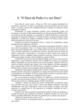6. "O Deus de Pedro é o seu Deus"
Uma onda de crimes varreu a China em 1983, com aumento desenfreado de
assassinatos, sequestros, extorsões e prostituição. O governo percebeu que estava per-
dendo o controle e lançou uma campanha anticrime. Centenas de criminosos foram
executados em público.
Infelizmente, as igrejas domésticas também eram consideradas ilegais, por
recusarmos a nos juntar ao Movimento Patriótico das Três Autonomias (MPTA). Assim,
nos tornamos alvo da campanha. As autoridades e o MPTA tachavam os cristãos não-
registrados de "poluentes espirituais". Centenas de líderes de igrejas domésticas foram
capturados e enviados para campos de trabalhos forçados. Em Henan, muitos crentes
foram executados por causa da fé em Jesus.
Durante essa onda de perseguição terrível, o Irmão Xu compartilhou comigo
algumas reflexões importantes. Ele disse:
"Precisamos pensar com cuidado no futuro das nossas igrejas domésticas. Temos
de ser fiéis nas pequenas coisas e ao mesmo tempo acreditar nas grandes coisas de
Deus. Precisamos aprender tudo o que o Senhor quiser nos ensinai em sua Palavra, na
vida, em nossas experiências e no sofrimento. Por isso, será bom iniciar um esforço de
oração e olhar para a misericórdia e a revelação de Deus. Vamos criar centros de
treinamento e levar o evangelho a todas as partes do nosso país. Temos de nos preparar
melhor para equipar as tropas a fim de estabelecer a igreja de Deus."
O Irmão Xu escreveu um livrete intitulado Building up the Chinese House Churda
(Edificando a igreja doméstica chinesa). Nesse trabalho ele resumiu sete princípios
bíblicos importantes em que deveríamos focar nossas atividades. Agradeci a Deus por
termos um projeto definido para avançar. Até ali não tínhamos um plano abrangente
para conquistar toda a China. De 1983 até hoje o evangelho se espalhou, e milhares de
obreiros foram enviados a áreas estratégicas ainda não-alcançadas.
Obedientes à orientação do Espírito Santo, voltamos a atenção para a Província de
Shaanxi, que havia sido pouco evangelizada. As igrejas rurais careciam de ensino sólido
e encorajamento. Em Shaanxi, fica Xian, antiga capital da China. A província tinha a
reputação de ser mais resistente ao evangelho do que as outras.
Fui a uma reunião de oração em Henan, e os líderes me contaram que haviam
recebido uma carta da igreja de Shaanxi. Os irmãos de lá suplicavam que enviássemos
obreiros para ensiná-los a implantar igrejas. Os líderes me falaram:
"Jejuamos e oramos nos últimos dias sobre o pedido deles. Acreditamos, Irmão
Yun, que Deus quer que você vá para o Oeste, para Shaanxi. Queremos que parta
imediatamente com duas colaboradoras. Elas não têm prática de pregar, você pode
ensiná-las no caminho para lá. São guerreiras do evangelho, dedicadas de todo o
coração a salvar almas."
Naquela noite, antes de partirmos para Shaanxi, pedimos a Deus que preparasse o
coração das pessoas para receberem sua Palavra. Enquanto orávamos, tive uma visão
terrível que abalou minha alma. Os outros me contaram que os assustei com um grito:
"Aleluia! O sangue de Jesus venceu você!"
Pararam de orar e me perguntaram qual era o problema. Com a testa coberta de
suor, contei:
 