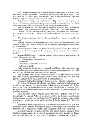 Uma viatura policial avançava devagar à minha frente enquanto eu desfilava pelas
ruas. O alto-falante proclamava: "Este homem veio de Henan para pregar Jesus. Pertur-
bou nossa paz. Fez muita gente ficar confusa. Hoje, o Departamento de Segurança
Pública o capturou. Vamos puni-lo com severidade."
Os policiais me obrigaram a ajoelhar na lama. Depois me socaram no peito e no
rosto e me chutaram seguidamente pelas costas com as botas pesadas. Meu rosto ficou
coberto de sangue. A dor era insuportável, e caí no chão, quase desmaiado.
Eles me levantaram e me obrigaram a cambalear por mais uma rua. Estavam
determinados a fazer de mim um exemplo para o maior número possível de pessoas.
Levantei a cabeça e olhei rapidamente a multidão. Uns sentiam pena e choravam.
Isso fortaleceu muito minha fé. Quando tive oportunidade, falei suavemente a uma mu-
lher:
"Não fique com pena de mim. A senhora deveria chorar pelas almas perdidas do
nosso país."
Ao ouvir minha voz, os espectadores choraram ainda mais. Passei metade do dia
desfilando pelas ruas. Quando anoiteceu, eles me levaram para um grande pátio dentro
do posto policial.
Não afrouxaram as cordas, mas tiraram a cruz das minhas costas. Trancaram-me
numa grande sala de interrogatório. Reparei que a porta era de ferro e havia grade nas
janelas.
Alguns policiais de aspecto maligno entraram. Interrogaram-me com voz grave. O
Senhor falou ao meu coração:
"Teu Pai te protegerá no lugar secreto."
Eles gritaram:
- De que lugar, exatamente, você veio?
- De Henan, respondi.
Então lembrei-me de que eu era procurado em Henan. Não queria dizer meu
nome, minha comarca nem minha cidade porque muitos crentes correriam perigo, então
me calei e decidi não responder a nem mais uma pergunta.
Senti que Deus queria que eu fingisse estar louco, como a Bíblia conta que Davi
fez. Deitei no chão e agi como um doente. Virei os olhos e babei. Não disse nem uma
palavra. Eles ficaram com medo, convencidos de que eu era doido.
Muitos espectadores haviam se aproximado da janela e olhavam para dentro.
Um policial foi até outra sala telefonar para Henan, para tentar descobrir quem eu
era. Os outros o seguiram para ouvir a conversa. Deixaram-me sozinho na sala e fecha-
ram a porta. Como eu estava todo amarrado, acharam que não havia perigo de eu fugir.
Os espectadores também estavam interessados no telefonema e se juntaram na janela da
outra sala para ouvir.
Nesse momento, sem que ninguém olhasse para mim, o Espírito Santo falou ao
meu coração: "O Deus de Pedro é o seu Deus". Lembrei-me de que os anjos haviam
aberto as portas da prisão para o apóstolo fugir. "Os anjos não são, todos eles, espíritos
ministradores enviados para servir aqueles que hão de herdar a salvação?" (Hb 1.14 -
NVI.)
De repente a corda que prendia meus braços às costas se soltou! Não as tirei, mas
as mantive frouxas no lugar. Resolvi tentar fugir e, se fosse pego, diria que queria ir ao
banheiro. Com os braços ainda para trás, girei a maçaneta com a boca e saí da sala!
Aí Deus me deu fé e coragem. Lembrei a mim mesmo de que o sangue de Jesus
Cristo me protegia. Atravessei o grupo de espectadores no pátio. Ninguém me deteve
nem me dirigiu a palavra! Foi como se Deus os cegasse, e eles não me reconhecessem.
 