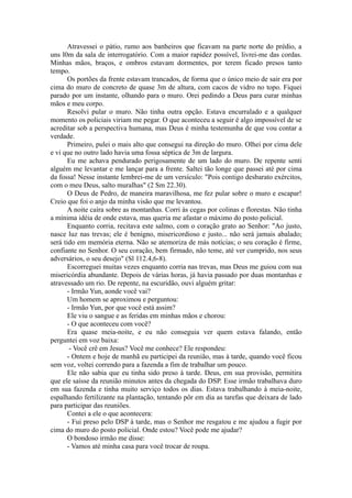 Atravessei o pátio, rumo aos banheiros que ficavam na parte norte do prédio, a
uns l0m da sala de interrogatório. Com a maior rapidez possível, livrei-me das cordas.
Minhas mãos, braços, e ombros estavam dormentes, por terem ficado presos tanto
tempo.
Os portões da frente estavam trancados, de forma que o único meio de sair era por
cima do muro de concreto de quase 3m de altura, com cacos de vidro no topo. Fiquei
parado por um instante, olhando para o muro. Orei pedindo a Deus para curar minhas
mãos e meu corpo.
Resolvi pular o muro. Não tinha outra opção. Estava encurralado e a qualquer
momento os policiais viriam me pegar. O que aconteceu a seguir é algo impossível de se
acreditar sob a perspectiva humana, mas Deus é minha testemunha de que vou contar a
verdade.
Primeiro, pulei o mais alto que consegui na direção do muro. Olhei por cima dele
e vi que no outro lado havia uma fossa séptica de 3m de largura.
Eu me achava pendurado perigosamente de um lado do muro. De repente senti
alguém me levantar e me lançar para a frente. Saltei tão longe que passei até por cima
da fossa! Nesse instante lembrei-me de um versículo: "Pois contigo desbarato exércitos,
com o meu Deus, salto muralhas" (2 Sm 22.30).
O Deus de Pedro, de maneira maravilhosa, me fez pular sobre o muro e escapar!
Creio que foi o anjo da minha visão que me levantou.
A noite caíra sobre as montanhas. Corri às cegas por colinas e florestas. Não tinha
a mínima idéia de onde estava, mas queria me afastar o máximo do posto policial.
Enquanto corria, recitava este salmo, com o coração grato ao Senhor: "Ao justo,
nasce luz nas trevas; ele é benigno, misericordioso e justo... não será jamais abalado;
será tido em memória eterna. Não se atemoriza de más notícias; o seu coração é firme,
confiante no Senhor. O seu coração, bem firmado, não teme, até ver cumprido, nos seus
adversários, o seu desejo" (Sl 112.4,6-8).
Escorreguei muitas vezes enquanto corria nas trevas, mas Deus me guiou com sua
misericórdia abundante. Depois de várias horas, já havia passado por duas montanhas e
atravessado um rio. De repente, na escuridão, ouvi alguém gritar:
- Irmão Yun, aonde você vai?
Um homem se aproximou e perguntou:
- Irmão Yun, por que você está assim?
Ele viu o sangue e as feridas em minhas mãos e chorou:
- O que aconteceu com você?
Era quase meia-noite, e eu não conseguia ver quem estava falando, então
perguntei em voz baixa:
- Você crê em Jesus? Você me conhece? Ele respondeu:
- Ontem e hoje de manhã eu participei da reunião, mas à tarde, quando você ficou
sem voz, voltei correndo para a fazenda a fim de trabalhar um pouco.
Ele não sabia que eu tinha sido preso à tarde. Deus, em sua provisão, permitira
que ele saísse da reunião minutos antes da chegada do DSP. Esse irmão trabalhava duro
em sua fazenda e tinha muito serviço todos os dias. Estava trabalhando à meia-noite,
espalhando fertilizante na plantação, tentando pôr em dia as tarefas que deixara de lado
para participar das reuniões.
Contei a ele o que acontecera:
- Fui preso pelo DSP à tarde, mas o Senhor me resgatou e me ajudou a fugir por
cima do muro do posto policial. Onde estou? Você pode me ajudar?
O bondoso irmão me disse:
- Vamos até minha casa para você trocar de roupa.
 