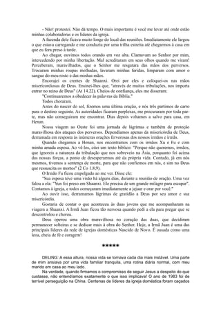 - Não! protestei. Não dá tempo. O mais importante é você me levar até onde estão
minhas colaboradoras e os líderes da igreja.
A fazenda dele ficava muito longe do local das reuniões. Imediatamente ele largou
o que estava carregando e me conduziu por uma trilha estreita até chegarmos à casa em
que eu fora preso à tarde.
Ao chegar, ouvimos todos orando em voz alta. Clamavam ao Senhor por mim,
intercedendo por minha libertação. Mal acreditaram em seus olhos quando me viram!
Perceberam, maravilhados, que o Senhor me resgatara das mãos dos perversos.
Trocaram minhas roupas molhadas, lavaram minhas feridas, limparam com amor o
sangue do meu rosto e das minhas mãos.
Encorajei os crentes de Shaanxi. Orei por eles e coloquei-os nas mãos
misericordiosas de Deus. Ensinei-lhes que, "através de muitas tribulações, nos importa
entrar no reino de Deus" (At 14.22). Cheios de confiança, eles me disseram:
"Continuaremos a obedecer às palavras da Bíblia."
Todos choraram.
Antes do nascer do sol, fizemos uma última oração, e nós três partimos de carro
para o destino seguinte. As autoridades ficaram perplexas, me procuraram por toda par-
te, mas não conseguiram me encontrar. Dias depois voltamos a salvo para casa, em
Henan.
Nossa viagem ao Oeste foi uma jornada de lágrimas e também de proteção
maravilhosa dos ataques dos perversos. Dependíamos apenas da misericórdia de Deus,
derramada em resposta às inúmeras orações fervorosas dos nossos irmãos e irmãs.
Quando chegamos a Henan, nos encontramos com os irmãos Xu e Fu e com
minha amada esposa. Ao vê-los, citei um texto bíblico: "Porque não queremos, irmãos,
que ignoreis a natureza da tribulação que nos sobreveio na Ásia, porquanto foi acima
das nossas forças, a ponto de desesperarmos até da própria vida. Contudo, já em nós
mesmos, tivemos a sentença de morte, para que não confiemos em nós, e sim no Deus
que ressuscita os mortos" (2 Co 1.8,9).
O Irmão Fu ficou empolgado ao me ver. Disse ele:
"Sua esposa teve uma visão há alguns dias, durante a reunião de oração. Uma voz
falou a ela: "Yun foi preso em Shaanxi. Ele precisa de um grande milagre para escapar".
Contamos à igreja, e todos começaram imediatamente a jejuar e orar por você."
Ao ouvir isso, derramamos lágrimas de gratidão a Deus por seu amor e sua
misericórdia.
Gostaria de contar o que aconteceu às duas jovens que me acompanharam na
viagem a Shaanxi. A Irmã Juan ficou tão nervosa quando pedi a ela para pregar que se
descontrolou e chorou.
Deus operou uma obra maravilhosa no coração das duas, que decidiram
permanecer solteiras e se dedicar mais à obra do Senhor. Hoje, a Irmã Juan é uma das
principais líderes da rede de igrejas domésticas Nascido de Novo. É ousada como uma
leoa, cheia de fé e coragem!
*****
DELING: A essa altura, nossa vida se tornava cada dia mais instável. Uma parte
de mim ansiava por uma vida familiar tranquila, uma rotina diária normal, com meu
marido em casa ao meu lado.
Na verdade, quando firmamos o compromisso de seguir Jesus a despeito do que
custasse, não entendíamos exatamente o que isso implicava! O ano de 1983 foi de
terrível perseguição na China. Centenas de líderes da igreja doméstica foram caçados
 