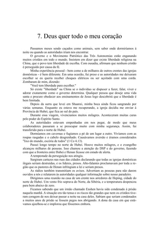 7. Deus quer todo o meu coração
Passamos meses sendo caçados como animais, sem saber onde dormiríamos à
noite ou quando as autoridades iriam nos encontrar.
O governo e o Movimento Patriótico das Três Autonomias estão enganando
muitos cristãos em todo o mundo. Insistem em dizer que existe liberdade religiosa na
China, que o povo tem liberdade de escolha. Com ousadia, afirmam que nenhum cristão
é perseguido por causa da fé.
Minha experiência pessoal - bem como a de milhares de outros crentes das igrejas
domésticas - é bem diferente. Em uma ocasião, fui preso e as autoridades me deixaram
escolher se eu queria receber choques elétricos ou ser açoitado com uma corda.
Zombaram de mim, dizendo:
"Você tem liberdade para escolher."
Só existe "liberdade" na China se o indivíduo se dispuser a fazer, falar, viver e
adorar exatamente como o governo determina. Qualquer pessoa que deseje uma vida
santa e procure obedecer aos ensinamentos de Jesus logo descobrirá que a liberdade é
bem limitada.
Depois da surra que levei em Shaanxi, minha boca ainda ficou sangrando por
várias semanas. Enquanto eu estava me recuperando, a igreja decidiu me enviar à
Província de Hubei, que fica ao sul do país.
Durante essa viagem, vivenciamos muitos milagres. Aconteceram muitas curas
pelo poder do Espírito Santo.
As autoridades estavam empenhadas em nos pegar, de modo que meus
colaboradores passaram a se preocupar muito com minha segurança. Assim, fui
transferido para o norte de Hubei.
Dormíamos em cavernas e fugíamos a pé de um lugar a outro. Vivíamos com as
roupas rasgadas e o cabelo desgrenhado. Causávamos aversão e éramos considerados
"lixo do mundo, escória de todos" (1 Co 4.13).
Passei longo tempo no norte de Hubei. Houve muitos milagres, e o evangelho
alcançou milhares de pessoas. Isso chamou a atenção do DSP e do governo, fazendo
com que a fronteira entre Hubei e Henan ficasse em estado de alerta.
A tempestade da perseguição nos atingiu.
Surgiram cartazes nas ruas das cidades declarando que todas as igrejas domésticas
ilegais seriam destruídas, e os líderes, presos. Alto-falantes proclamavam por toda a re-
gião que os pastores de Henan infringiam a lei e seriam presos.
As rádios também transmitiam os avisos. Advertiam as pessoas para não darem
ouvidos a nós e relatarem às autoridades qualquer informação sobre nosso paradeiro.
Dirigimos uma reunião na casa de um crente nos arredores de Heping, cidade do
norte de Hubei. Um vento frio soprava do Norte, da Sibéria, e a temperatura despencou
para bem abaixo de zero.
Ficamos sabendo que um irmão chamado Enshen havia sido condenado à prisão
naquela manhã. A situação era tão tensa e os riscos tão grandes que nem os cristãos tive-
ram coragem de nos deixar passar a noite na casa deles. Sabiam que seriam condenados
a muitos anos de prisão se fossem pegos nos abrigando. A dona da casa em que está-
vamos ajoelhou-se e implorou que fôssemos embora.
 