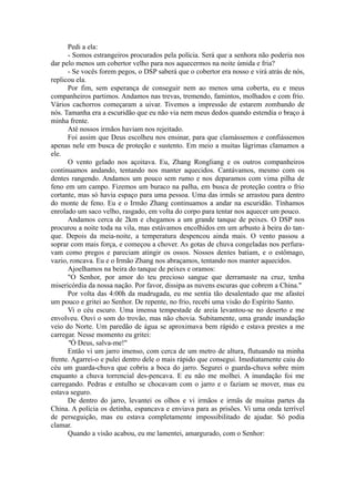 Pedi a ela:
- Somos estrangeiros procurados pela polícia. Será que a senhora não poderia nos
dar pelo menos um cobertor velho para nos aquecermos na noite úmida e fria?
- Se vocês forem pegos, o DSP saberá que o cobertor era nosso e virá atrás de nós,
replicou ela.
Por fim, sem esperança de conseguir nem ao menos uma coberta, eu e meus
companheiros partimos. Andamos nas trevas, tremendo, famintos, molhados e com frio.
Vários cachorros começaram a uivar. Tivemos a impressão de estarem zombando de
nós. Tamanha era a escuridão que eu não via nem meus dedos quando estendia o braço à
minha frente.
Até nossos irmãos haviam nos rejeitado.
Foi assim que Deus escolheu nos ensinar, para que clamássemos e confiássemos
apenas nele em busca de proteção e sustento. Em meio a muitas lágrimas clamamos a
ele.
O vento gelado nos açoitava. Eu, Zhang Rongliang e os outros companheiros
continuamos andando, tentando nos manter aquecidos. Cantávamos, mesmo com os
dentes rangendo. Andamos um pouco sem rumo e nos deparamos com vima pilha de
feno em um campo. Fizemos um buraco na palha, em busca de proteção contra o frio
cortante, mas só havia espaço para uma pessoa. Uma das irmãs se arrastou para dentro
do monte de feno. Eu e o Irmão Zhang continuamos a andar na escuridão. Tínhamos
enrolado um saco velho, rasgado, em volta do corpo para tentar nos aquecer um pouco.
Andamos cerca de 2km e chegamos a um grande tanque de peixes. O DSP nos
procurou a noite toda na vila, mas estávamos encolhidos em um arbusto à beira do tan-
que. Depois da meia-noite, a temperatura despencou ainda mais. O vento passou a
soprar com mais força, e começou a chover. As gotas de chuva congeladas nos perfura-
vam como pregos e pareciam atingir os ossos. Nossos dentes batiam, e o estômago,
vazio, roncava. Eu e o Irmão Zhang nos abraçamos, tentando nos manter aquecidos.
Ajoelhamos na beira do tanque de peixes e oramos:
"O Senhor, por amor do teu precioso sangue que derramaste na cruz, tenha
misericórdia da nossa nação. Por favor, dissipa as nuvens escuras que cobrem a China."
Por volta das 4:00h da madrugada, eu me sentia tão desalentado que me afastei
um pouco e gritei ao Senhor. De repente, no frio, recebi uma visão do Espírito Santo.
Vi o céu escuro. Uma imensa tempestade de areia levantou-se no deserto e me
envolveu. Ouvi o som do trovão, mas não chovia. Subitamente, uma grande inundação
veio do Norte. Um paredão de água se aproximava bem rápido e estava prestes a me
carregar. Nesse momento eu gritei:
"Ó Deus, salva-me!"
Então vi um jarro imenso, com cerca de um metro de altura, flutuando na minha
frente. Agarrei-o e pulei dentro dele o mais rápido que consegui. Imediatamente caiu do
céu um guarda-chuva que cobriu a boca do jarro. Segurei o guarda-chuva sobre mim
enquanto a chuva torrencial des-pencava. E eu não me molhei. A inundação foi me
carregando. Pedras e entulho se chocavam com o jarro e o faziam se mover, mas eu
estava seguro.
De dentro do jarro, levantei os olhos e vi irmãos e irmãs de muitas partes da
China. A polícia os detinha, espancava e enviava para as prisões. Vi uma onda terrível
de perseguição, mas eu estava completamente impossibilitado de ajudar. Só podia
clamar.
Quando a visão acabou, eu me lamentei, amargurado, com o Senhor:
 