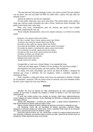 "Por que não tens força para proteger a mim e aos outros crentes? Sei que também
vou ser preso. Vou cair nas mãos do DSP. Eu tenho mãe e esposa. Por que estás me
tratando assim?"
Apesar da minha ira, ele não me respondeu.
Eu não podia voltar para casa, pois seria preso. Não podia ajudar meus irmãos e
irmãs que estavam sendo torturados por toda a China. Sentia-me muito frustrado. Não
podia ir para frente nem voltar atrás.
Deus usou essas circunstâncias para me mostrar que queria meu coração
totalmente comprometido com ele.
Nessa situação desesperadora, uma nova canção começou a se formar em minha
mente:
Enquanto viver, apenas amarei meu Senhor
De todo o coração, força e mente, apenas amarei meu Senhor
Aconteça o que acontecer, apenas amarei meu Senhor
Em todos os atos e palavras, apenas amarei meu Senhor
Em tempos de humildade e aprendizado, apenas amarei meu Senhor
Em tempos de alegria e contentamento, apenas amarei meu Senhor
Viva eu faminto ou saciado, apenas amarei meu Senhor
Sou dele na vida ou na morte, apenas amarei meu Senhor
O Senhor sacrificou sua vida por mim
Meu pecado profundo foi perdoado
Dediquei toda minha vida a ele
Apenas amarei meu Senhor.
Compartilhei a visão com o Irmão Zhang. E em seguida lhe disse:
"Temos de sair daqui agora. O Senhor vai nos proteger. Ele será nosso refúgio."
Prosseguimos em nossa jornada, sem nem esperar o dia amanhecer.
Eu sentia, com mais intensidade, que estava nas mãos do Senhor, a despeito da
situação que viesse a enfrentar. Ele me resgataria. Voltei a caminhar, segundo o
chamado de Deus.
Senti vergonha e culpa pela forma como havia me queixado ao Senhor. Contudo
ele foi paciente e amoroso. Não me tratou como eu merecia, mas com bondade cuidou
de mim, como a águia faz com seus filhotes.
*****
DELING: No início da década de 1980, desfrutávamos de mais companheirismo e
unidade do que antes. A pressão nos obrigava a confiar no Senhor e uns nos outros para
sobrevivermos.
O amor dos irmãos encheu meu coração de consolo. Além disso, testemunhávamos
muitos milagres em nosso ministério. Curas, libertação de demônios e visitações sobrenaturais
eram fatos comuns.
Apesar das dificuldades - ou talvez por causa delas - a igreja crescia rapidamente. O
fogo do avivamento do Senhor ardia por toda a China.
Alguns eventos notáveis levaram milhares de pessoas a encontrar a salvação na cruz.
Em Yenzhang, minha vila, um secretário do partido comunista, chamado Zhang,
perseguira e torturara cristãos por vários anos. Como o apóstolo Paulo antes de se encontrar
com Jesus, parecia sentir prazer em destruir a igreja.
Numa fria noite de inverno, eu, Yun, minha mãe, o Irmão Fu e alguns irmãos fomos até a
Vila Yenzhang. Visitamos uma família cristã e oramos por eles. Cerca de 30 crentes foram se
achegando. Então resolvemos fazer uma reunião.
 