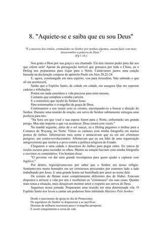 8. "Aquiete-se e saiba que eu sou Deus''
"E a maioria dos irmãos, estimulados no Senhor por minhas algemas, ousam falar com mais
desassombro a palavra de Deus."
(Fp 1.14.)
Sou grato a Deus por sua graça e seu chamado. Ele tem imenso poder para dar aos
que crêem nele! Apesar da perseguição terrível que grassava por toda a China, eu e
Deling nos preparamos para viajar para o Norte. Cantávamos juntos uma canção
baseada na declaração corajosa do apóstolo Paulo em Atos 20.22-24:
E, agora, constrangido em meu espírito, vou para Jerusalém, Não sabendo o que
ali me acontecerá,
Senão que o Espírito Santo, de cidade em cidade, me assegura Que me esperam
cadeias e tribulações.
Porém em nada considero a vida preciosa para mim mesmo,
Contanto que complete a minha carreira
E o ministério que recebi do Senhor Jesus
Para testemunhar o evangelho da graça de Deus.
Continuamos a nos reunir com os crentes, encorajando-os a buscar a direção do
Senhor. Durante uma reunião de oração, um servo do Senhor subitamente entregou uma
profecia para nós:
"Na hora em que você e sua esposa forem para o Norte, enfrentarão um grande
perigo. Mas não importa o que vai acontecer, Deus estará com vocês."
Na manhã seguinte, antes de o sol nascer, eu e Deling pegamos o ônibus para a
Comarca de Wuyang, no Norte. Vimos os cartazes com minha fotografia em muitos
pontos de ônibus. Informavam meu nome e anunciavam que eu era um criminoso
perigoso, um contra-revolucionário. Afirmavam que eu era líder de uma organização
antigovernista que incitava o povo contra a política religiosa do Estado.
Chegamos a uma cidade e descemos do ônibus para pegar outro. Eu estava de
óculos escuros para esconder os olhos. Muitos na estação haviam visto minha fotografia
e ouvimos os comentários. Um homem disse:
"O governo vai dar uma grande recompensa para quem ajudar a capturar esse
fugitivo."
Por dentro, regozijávamo-nos por saber que o Senhor era nosso refúgio.
Sentíamo-nos muito honrados em ser criminosos procurados por estarmos lado a lado
trabalhando por Jesus. E uma grande honra ser humilhado por amor ao nome dele.
Os crentes de Henan eram completamente diferentes dos de Hubei. Estavam
dispostos a arriscar a vida por nós e receberam os "criminosos" em suas casas. Quanto
mais tensa a situação, mais desejavam mostrar amor e respeito aos servos de Deus.
Seguimos nossa jornada. Prepararam uma reunião em uma determinada vila. O
Espírito Santo nos levou a cantar um poderoso hino intitulado Mártires Pelo Senhor:
Desde o nascimento da igreja no dia de Pentecostes,
Os seguidores do Senhor se dispuseram a se sacrificar.
Dezenas de milhares morreram para o evangelho prosperar,
E assim conquistaram a coroa da vida.
 