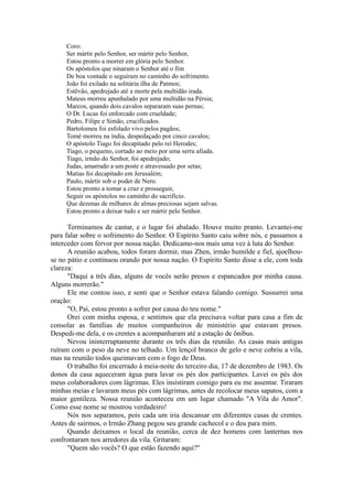 Coro:
Ser mártir pelo Senhor, ser mártir pelo Senhor,
Estou pronto a morrer em glória pelo Senhor.
Os apóstolos que ninaram o Senhor até o fim
De boa vontade o seguiram no caminho do sofrimento.
João foi exilado na solitária ilha de Patmos;
Estêvão, apedrejado até a morte pela multidão irada.
Mateus morreu apunhalado por uma multidão na Pérsia;
Marcos, quando dois cavalos separaram suas pernas;
O Dr. Lucas foi enforcado com crueldade;
Pedro, Filipe e Simão, crucificados.
Bartolomeu foi esfolado vivo pelos pagãos;
Tomé morreu na índia, despedaçado por cinco cavalos;
O apóstolo Tiago foi decapitado pelo rei Herodes;
Tiago, o pequeno, cortado ao meio por uma serra afiada.
Tiago, irmão do Senhor, foi apedrejado;
Judas, amarrado a um poste e atravessado por setas;
Matias foi decapitado em Jerusalém;
Paulo, mártir sob o poder de Nero.
Estou pronto a tomar a cruz e prosseguir,
Seguir os apóstolos no caminho do sacrifício.
Que dezenas de milhares de almas preciosas sejam salvas.
Estou pronto a deixar tudo e ser mártir pelo Senhor.
Terminamos de cantar, e o lugar foi abalado. Houve muito pranto. Levantei-me
para falar sobre o sofrimento do Senhor. O Espírito Santo caiu sobre nós, e passamos a
interceder com fervor por nossa nação. Dedicamo-nos mais uma vez à luta do Senhor.
A reunião acabou, todos foram dormir, mas Zhen, irmão humilde e fiel, ajoelhou-
se no pátio e continuou orando por nossa nação. O Espírito Santo disse a ele, com toda
clareza:
"Daqui a três dias, alguns de vocês serão presos e espancados por minha causa.
Alguns morrerão."
Ele me contou isso, e senti que o Senhor estava falando comigo. Sussurrei uma
oração:
"O, Pai, estou pronto a sofrer por causa do teu nome."
Orei com minha esposa, e sentimos que ela precisava voltar para casa a fim de
consolar as famílias de muitos companheiros de ministério que estavam presos.
Despedi-me dela, e os crentes a acompanharam até a estação de ônibus.
Nevou ininterruptamente durante os três dias da reunião. As casas mais antigas
ruíram com o peso da neve no telhado. Um lençol branco de gelo e neve cobriu a vila,
mas na reunião todos queimavam com o fogo de Deus.
O trabalho foi encerrado à meia-noite do terceiro dia, 17 de dezembro de 1983. Os
donos da casa aqueceram água para lavar os pés dos participantes. Lavei os pés dos
meus colaboradores com lágrimas. Eles insistiram comigo para eu me assentar. Tiraram
minhas meias e lavaram meus pés com lágrimas, antes de recolocar meus sapatos, com a
maior gentileza. Nossa reunião aconteceu em um lugar chamado "A Vila do Amor".
Como esse nome se mostrou verdadeiro!
Nós nos separamos, pois cada um iria descansar em diferentes casas de crentes.
Antes de sairmos, o Irmão Zhang pegou seu grande cachecol e o deu para mim.
Quando deixamos o local da reunião, cerca de dez homens com lanternas nos
confrontaram nos arredores da vila. Gritaram:
"Quem são vocês? O que estão fazendo aqui?"
 