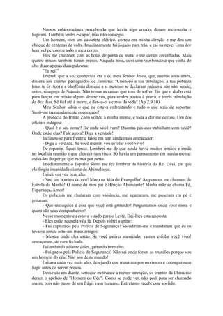 Nossos colaboradores percebendo que havia algo errado, deram meia-volta e
fugiram. Também tentei escapar, mas não consegui.
Um homem, com um cassetete elétrico, correu em minha direção e me deu um
choque de centenas de volts. Imediatamente fui jogado para trás, e caí na neve. Uma dor
horrível percorreu todo o meu corpo.
Eles me chutaram com as botas de ponta de metal e me deram coronhadas. Mais
quatro irmãos também foram presos. Naquela hora, ouvi uma voz bondosa que vinha do
alto dizer apenas duas palavras:
"Eu sei!"
Entendi que a voz conhecida era a do meu Senhor Jesus, que, muitos anos antes,
dissera aos crentes perseguidos de Esmirna: "Conheço a tua tribulação, a tua pobreza
(mas tu és rico) e a blasfêmia dos que a si mesmos se declaram judeus e não são, sendo,
antes, sinagoga de Satanás. Não temas as coisas que tens de sofrer. Eis que o diabo está
para lançar em prisão alguns dentre vós, para serdes postos à prova, e tereis tribulação
de dez dias. Sê fiel até à morte, e dar-te-ei a coroa da vida" (Ap 2.9,10).
Meu Senhor sabia o que eu estava enfrentando e tudo o que teria de suportar.
Senti-me tremendamente encorajado!
A profecia do Irmão Zhen voltou à minha mente, e toda a dor me deixou. Um dos
oficiais indagou:
- Qual é o seu nome? De onde você vem? Quantas pessoas trabalham com você?
Onde estão elas? Fale agora! Diga a verdade!
Inclinou-se para frente e falou em tom ainda mais ameaçador:
- Diga a verdade. Se você mentir, vou esfolar você vivo!
De repente, fiquei tenso. Lembrei-me de que ainda havia muitos irmãos e irmãs
no local da reunião e que eles corriam risco. Só havia um pensamento em minha mente:
avisá-los do perigo que estava por perto.
Imediatamente o Espírito Santo me fez lembrar da história do Rei Davi, em que
ele fingiu insanidade diante de Abimeleque.
Gritei, em voz bem alta:
- Sou um homem do céu! Moro na Vila do Evangelho! As pessoas me chamam de
Estrela da Manhã! O nome do meu pai é Bênção Abundante! Minha mãe se chama Fé,
Esperança, Amor!
Os policiais me chutaram com violência, me agarraram, me puseram em pé e
gritaram:
- Que maluquice é essa que você está gritando? Perguntamos onde você mora e
quem são seus companheiros!
Nesse momento eu estava virado para o Leste. Dei-lhes esta resposta:
- Eles estão naquela vila lá. Depois voltei a gritar:
- Fui capturado pela Polícia de Segurança! Sacudiram-me e mandaram que eu os
levasse aonde estavam meus amigos:
- Mostre onde eles estão. Se você estiver mentindo, vamos esfolar você vivo!
ameaçaram, de cara fechada.
Fui andando adiante deles, gritando bem alto:
- Fui preso pela Polícia de Segurança! Não sei onde foram as reuniões porque sou
um homem do céu! Não sou deste mundo!
Gritava cada vez mais alto, desejando que meus amigos ouvissem e conseguissem
fugir antes de serem presos.
Desse dia em diante, sem que eu tivesse a menor intenção, os crentes da China me
deram o apelido de "Homem do Céu". Como se pode ver, não pedi para ser chamado
assim, pois não passo de um frágil vaso humano. Entretanto recebi esse apelido.
 