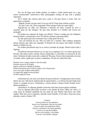 Em vez de fugir com minha gritaria, os irmãos e irmãs saíram para ver o que
estava acontecendo! Achavam-se mais preocupados comigo do que com a própria
segurança.
Fui à frente dos oficiais pela neve, rumo à vila que ficava a Leste. Eles me
agarraram e exigiram:
- Rápido, mostre em que casa! Leve-nos até lá! Fingi estar confuso e gritei:
- Ih, não é esta vila. Estou enganado! Meus amigos estão em outro lugar!
Jogaram-me no chão, me chutaram e bateram em mim. Usaram de novo o
cassetete para me dar choques. Sei que teria morrido se o Senhor não tivesse me
protegido.
Os irmãos nos seguiam de longe, em silêncio. Viram o castigo que me infligiam,
ficaram aflitos e começaram a orar. Os oficiais notaram a presença deles.
Eu não queria que eles corressem risco, então gritei de novo:
- Sou um homem do céu. Não sei onde foi a reunião. Não conheço nenhuma
dessas pessoas que estão nos seguindo. O homem do céu nunca será Judas! Conheço
apenas o Senhor do céu.
Os irmãos perceberam que eu os estava avisando do perigo. Deram meia-volta e
fugiram.
Os policiais ficaram furiosos ao ver que eu os enganara. Eu e os outros quatro que
haviam sido presos junto comigo fomos empurrados e colocados na carroceria de um
trator. Seríamos levados assim até a cidade de Wuyang. Fomos todos amarrados em uma
só corda, como o gado que vai para o matadouro. Em pé ali, cantei bem alto:
Primeiro vem o sangue, depois o óleo da unção.
Primeiro temos de ser limpos,
depois recebemos a bênção do Senhor.
Primeiro passamos pelo Calvário, depois virá o Pentecostes.
Cruz, cruz, para sempre minha glória.
O sangue dele apagou meus pecados.
Só pelo sangue de Jesus.
Colocaram-nos em uma cela dentro do posto policial. A temperatura estava muito
abaixo de zero. Não havia nenhum tipo de aquecimento, e os oficiais haviam tirado meu
casaco e o jogado na neve. Tremíamos, e nossas pernas e braços foram ficando roxos.
Quase perdemos a
consciência. As algemas geladas cortavam como faca nossos pulsos inchados.
Usei as algemas para bater na porta e nas janelas de ferro. Olhei em volta e vi
vima caixa de madeira quebrada em um canto da cela. Dentro dela havia um velho
tambor. Bati nele com as algemas, fazendo muito barulho. Com toda a força dos meus
pulmões, cantei o Salmo 150:
"Aleluia!
Louvai a Deus no seu santuário;
louvai-o no firmamento, obra do seu poder.
Louvai-o pelos seus poderosos feitos;
louvai-o consoante a sua muita grandeza.
Louvai-o ao som da trombeta;
louvai-o com saltério e com harpa.
Louvai-o com adufes e danças;
 