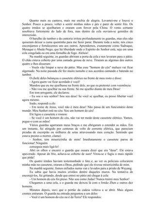 Quanto mais eu cantava, mais me enchia de alegria. Levantei-me e louvei o
Senhor. Pouco a pouco, voltei a sentir minhas mãos e pés e parei de sentir frio. Os
quatro irmãos se ajoelharam e oraram com fervor pela China. O vento cortante
assobiava fortemente do lado de fora, mas dentro da cela ouviam-se gemidos de
intercessão.
O barulho do tambor e da cantoria irritou profundamente os guardas, mas eles não
quiseram deixar a cama quentinha para me fazer parar. Durante toda a noite, nós cinco
encorajamos e fortalecemos uns aos outros. Aprendemos, exatamente como Sadraque,
Mesaque e Abede-Nego, que há liberdade onde o Espírito do Senhor está, seja em uma
cela congelada ou em uma fornalha de fogo. Aleluia!
Na manhã seguinte, os guardas abriram a porta da cela e nos levaram para o pátio.
O chão estava coberto por uma camada grossa de neve. Tiraram as algemas dos outros
quatro e lhes disseram:
- Vocês vão limpar a neve do pátio. Mas esse "homem do céu" maluco vai ficar
algemado. Na noite passada ele fez muito tumulto e nos acordou cantando e batendo no
tambor.
O chefe deles balançou o cassetete elétrico na frente de meu rosto e disse:
- Agora quem vai ficar acordado é você!
Mandou que eu me ajoelhasse na frente dele, ao que eu protestei com veemência:
- Não vou me ajoelhar na sua frente. Só me ajoelho diante do meu Deus!
Em tom arrogante, ele declarou:
- Eu sou o seu senhor! Sou seu deus! Se você se ajoelhar, eu posso libertar você
agora mesmo.
Irado, respondi a ele:
- Em nome de Jesus, você não é meu deus! Não passa de um funcionário deste
mundo. Meu Senhor está no céu. Sou um homem do céu!
Ele ligou o cassetete e rosnou:
- Se você é um homem do céu, não vai ter medo deste cassetete elétrico. Vamos,
pegue-o com as mãos!
Vários guardas agarraram meus braços e me obrigaram a estender as mãos. Em
um instante, fui atingido por centenas de volts de corrente elétrica, que pareciam
picadas de escorpião ou milhares de setas atravessando meu coração. Sentindo que
estava prestes a morrer, clamei:
- Senhor, tem misericórdia de mim! Imediatamente o cassetete parou de
funcionar! Ninguém
conseguia mais ligá-lo!
Abri os olhos e encarei o guarda que ousara dizer que era "deus". Ele estava
apavorado. Apesar do frio, achava-se coberto de suor! Virou-se e fugiu o mais rápido
que pôde!
Os quatro irmãos haviam testemunhado o fato e, ao ver os policiais colocarem
minha mão no cassetete, oraram a Deus, pedindo que ele tivesse misericórdia de mim.
Na manhã seguinte, fomos enfiados numa van e levados para a prisão de Wuyang.
Eu sabia que havia muitos cristãos dentro daqueles muros. Na tentativa de
encorajá-los, fui gritando, desde que entrei no pátio até chegar à cela:
- Um homem do céu foi preso. Não sou como Judas! Nunca trairei meu Senhor!
Chegamos a uma cela, e o guarda me deixou lá com o Irmão Zhen e outros dez
homens.
Minutos depois, ouvi que o portão da cadeia voltava a se abrir. Mais alguns
crentes entraram. O guarda na entrada perguntou a um deles:
- Você é um homem do céu ou é da Terra? Ele respondeu:
 