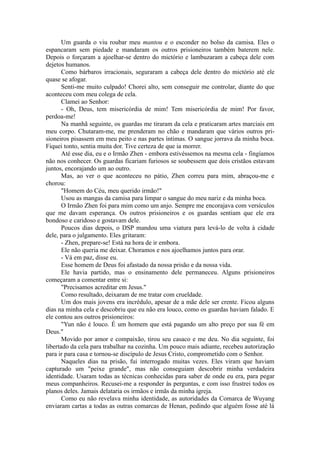 Um guarda o viu roubar meu mantou e o esconder no bolso da camisa. Eles o
espancaram sem piedade e mandaram os outros prisioneiros também baterem nele.
Depois o forçaram a ajoelhar-se dentro do mictório e lambuzaram a cabeça dele com
dejetos humanos.
Como bárbaros irracionais, seguraram a cabeça dele dentro do mictório até ele
quase se afogar.
Senti-me muito culpado! Chorei alto, sem conseguir me controlar, diante do que
aconteceu com meu colega de cela.
Clamei ao Senhor:
- Oh, Deus, tem misericórdia de mim! Tem misericórdia de mim! Por favor,
perdoa-me!
Na manhã seguinte, os guardas me tiraram da cela e praticaram artes marciais em
meu corpo. Chutaram-me, me prenderam no chão e mandaram que vários outros pri-
sioneiros pisassem em meu peito e nas partes íntimas. O sangue jorrava da minha boca.
Fiquei tonto, sentia muita dor. Tive certeza de que ia morrer.
Até esse dia, eu e o Irmão Zhen - embora estivéssemos na mesma cela - fingíamos
não nos conhecer. Os guardas ficariam furiosos se soubessem que dois cristãos estavam
juntos, encorajando um ao outro.
Mas, ao ver o que aconteceu no pátio, Zhen correu para mim, abraçou-me e
chorou:
"Homem do Céu, meu querido irmão!"
Usou as mangas da camisa para limpar o sangue do meu nariz e da minha boca.
O Irmão Zhen foi para mim como um anjo. Sempre me encorajava com versículos
que me davam esperança. Os outros prisioneiros e os guardas sentiam que ele era
bondoso e caridoso e gostavam dele.
Poucos dias depois, o DSP mandou uma viatura para levá-lo de volta à cidade
dele, para o julgamento. Eles gritaram:
- Zhen, prepare-se! Está na hora de ir embora.
Ele não queria me deixar. Choramos e nos ajoelhamos juntos para orar.
- Vá em paz, disse eu.
Esse homem de Deus foi afastado da nossa prisão e da nossa vida.
Ele havia partido, mas o ensinamento dele permaneceu. Alguns prisioneiros
começaram a comentar entre si:
"Precisamos acreditar em Jesus."
Como resultado, deixaram de me tratar com crueldade.
Um dos mais jovens era incrédulo, apesar de a mãe dele ser crente. Ficou alguns
dias na minha cela e descobriu que eu não era louco, como os guardas haviam falado. E
ele contou aos outros prisioneiros:
"Yun não é louco. É um homem que está pagando um alto preço por sua fé em
Deus."
Movido por amor e compaixão, tirou seu casaco e me deu. No dia seguinte, foi
libertado da cela para trabalhar na cozinha. Um pouco mais adiante, recebeu autorização
para ir para casa e tornou-se discípulo de Jesus Cristo, comprometido com o Senhor.
Naqueles dias na prisão, fui interrogado muitas vezes. Eles viram que haviam
capturado um "peixe grande", mas não conseguiam descobrir minha verdadeira
identidade. Usaram todas as técnicas conhecidas para saber de onde eu era, para pegar
meus companheiros. Recusei-me a responder às perguntas, e com isso frustrei todos os
planos deles. Jamais delataria os irmãos e irmãs da minha igreja.
Como eu não revelava minha identidade, as autoridades da Comarca de Wuyang
enviaram cartas a todas as outras comarcas de Henan, pedindo que alguém fosse até lá
 