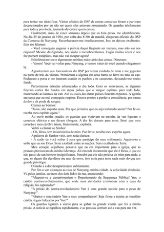 para tentar me identificar. Vários oficiais do DSP de outras comarcas foram e partiram
decepcionados por eu não ser quem eles estavam procurando. Os guardas telefonaram
para toda a província, tentando descobrir quem eu era.
Finalmente, mais de cinco semanas depois que eu fora preso, me identificaram.
No dia 25 de janeiro de 1984, por volta das 8:30h da manhã, chegaram oficiais do DSP
da Comarca de Nanyang. Reconheceram-me imediatamente. Isso os deixou exultantes.
Eles me falaram:
- Você conseguiu enganar a polícia daqui fingindo ser maluco, mas não vai nos
enganar! Mesmo desfigurado, nós ainda o reconheceríamos. Fugiu muitas vezes e nos
fez parecer estúpidos, mas não vai escapar agora!
Esbofetearam-me e algemaram minhas mãos atrás das costas. Disseram:
- Vamos! Você vai voltar para Nanyang, e vamos tratar de você quando chegarmos
lá.
Agradeceram aos funcionários do DSP por terem cuidado de mim e me jogaram
na parte de trás da viatura. Prenderam a algema em uma barra de ferro no teto da van.
Fecharam a porta e me bateram usando os punhos e os cassetetes, deixando-me muito
ferido.
Percorremos estradas esburacadas o dia todo. Com os solavancos, as algemas
fizeram cortes tão fundos em meus pulsos que o sangue espirrou para todo lado,
manchando as laterais da van. Até os ossos dos meus pulsos ficaram expostos. A agonia
era tanta que eu mal conseguia respirar. Estava prestes a perder a consciência, por causa
da dor e da perda de sangue.
Clamei ao Senhor:
"Jesus, não suporto mais. Por que permites que eu seja torturado assim? Por favor,
receba meu espírito agora."
Ao ouvir minha oração, os guardas que viajavam na traseira da van ligaram o
cassetete elétrico e me deram choques. A dor foi demais para mim. Senti que meu
coração e meu cérebro iriam, literalmente, explodir.
Voltei a clamar ao Senhor:
- Oh, Deus, tem misericórdia de mim. Por favor, receba meu espírito agora.
A palavra do Senhor veio, com toda clareza:
- A razão de você sofrer é para que participe do meu sofrimento. Aquiete-se e
saiba que eu sou Deus. Serei exaltado entre as nações. Serei exaltado na Terra.
Meu coração orgulhoso pensava que eu era importante para a igreja, que as
pessoas precisavam da minha liderança. Ali entendi claramente que ele é Deus, e que eu
não passo de um homem insignificante. Percebi que ele não precisa de mim para nada, e
que, se algum dia decidisse me usar de novo, isso seria para mim nada mais do que um
grande privilégio.
O medo e a dor desapareceram subitamente.
Por fim a van alcançou as ruas de Nanyang, minha cidade. A velocidade diminuiu.
Vi, pelas janelas, cartazes dos dois lados da rua, anunciando:
"Alegrem-se e cumprimentem o Departamento de Segurança Pública! Yun, o
cristão contra-revolucionário, que veste suas atividades criminosas com a capa da
religião, foi capturado!"
"A prisão do contra-revolucionário Yun é uma grande notícia para o povo de
Nanyang!"
"Abaixo o reacionário Yun e seus companheiros! Seja firme e rejeite as reuniões
cristãs ilegais lideradas por Yun!"
Os guardas ligaram a sirene para se gabar da grande vitória que foi a minha
prisão. A notícia se espalhou rapidamente, e as pessoas corriam até a van para me ver.
 