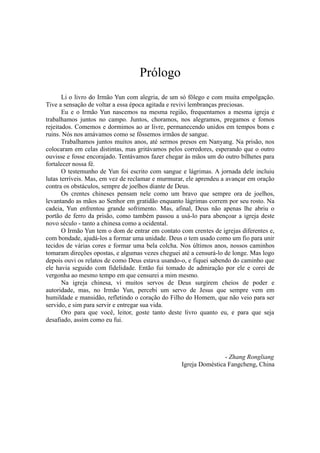 Prólogo
Li o livro do Irmão Yun com alegria, de um só fôlego e com muita empolgação.
Tive a sensação de voltar a essa época agitada e revivi lembranças preciosas.
Eu e o Irmão Yun nascemos na mesma região, frequentamos a mesma igreja e
trabalhamos juntos no campo. Juntos, choramos, nos alegramos, pregamos e fomos
rejeitados. Comemos e dormimos ao ar livre, permanecendo unidos em tempos bons e
ruins. Nós nos amávamos como se fôssemos irmãos de sangue.
Trabalhamos juntos muitos anos, até sermos presos em Nanyang. Na prisão, nos
colocaram em celas distintas, mas gritávamos pelos corredores, esperando que o outro
ouvisse e fosse encorajado. Tentávamos fazer chegar às mãos um do outro bilhetes para
fortalecer nossa fé.
O testemunho de Yun foi escrito com sangue e lágrimas. A jornada dele incluiu
lutas terríveis. Mas, em vez de reclamar e murmurar, ele aprendeu a avançar em oração
contra os obstáculos, sempre de joelhos diante de Deus.
Os crentes chineses pensam nele como um bravo que sempre ora de joelhos,
levantando as mãos ao Senhor em gratidão enquanto lágrimas correm por seu rosto. Na
cadeia, Yun enfrentou grande sofrimento. Mas, afinal, Deus não apenas lhe abriu o
portão de ferro da prisão, como também passou a usá-lo para abençoar a igreja deste
novo século - tanto a chinesa como a ocidental.
O Irmão Yun tem o dom de entrar em contato com crentes de igrejas diferentes e,
com bondade, ajudá-los a formar uma unidade. Deus o tem usado como um fio para unir
tecidos de várias cores e formar uma bela colcha. Nos últimos anos, nossos caminhos
tomaram direções opostas, e algumas vezes cheguei até a censurá-lo de longe. Mas logo
depois ouvi os relatos de como Deus estava usando-o, e fiquei sabendo do caminho que
ele havia seguido com fidelidade. Então fui tomado de admiração por ele e corei de
vergonha ao mesmo tempo em que censurei a mim mesmo.
Na igreja chinesa, vi muitos servos de Deus surgirem cheios de poder e
autoridade, mas, no Irmão Yun, percebi um servo de Jesus que sempre vem em
humildade e mansidão, refletindo o coração do Filho do Homem, que não veio para ser
servido, e sim para servir e entregar sua vida.
Oro para que você, leitor, goste tanto deste livro quanto eu, e para que seja
desafiado, assim como eu fui.
- Zhang Rongliang
Igreja Doméstica Fangcheng, China
 