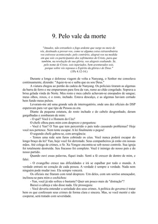9. Pelo vale da morte
"Amados, não estranheis o fogo ardente que surge no meio de
vós, destinado a provar-vos, como se alguma coisa extraordinária
vos estivesse acontecendo; pelo contrário, alegrai-vos na medida
em que sois co-participantes dos sofrimentos de Cristo, para que
também, na revelação de sua glória, vos alegreis exultando. Se,
pelo nome de Cristo, sois injuriados, bem-aventurados sois,
porque sobre vós repousa o Espírito da glória e de Deus."
(1Pe 4.12-14.)
Durante a longa e dolorosa viagem de volta a Nanyang, o Senhor me consolava
continuamente, dizendo: "Aquie-te-se e saiba que eu sou Deus."
A viatura chegou ao portão da cadeia de Nanyang. Os policiais tiraram as algemas
da barra de ferro e me empurraram para fora da van, rumo ao chão congelado. Soprava a
brisa gelada vinda do Norte. Meu rosto e meu cabelo achavam-se ensopados de sangue;
meus olhos, roxos, e o rosto, inchado. Estava descalço, e as algemas haviam cortado
bem fundo meus pulsos.
Levaram-me até uma grande sala de interrogatório, onde uns dez oficiais do DSP
esperavam para ver que tipo de Pessoa eu era.
Diante da pequena estatura, do rosto inchado e do cabelo desgrenhado, deram
gargalhadas e zombaram de mim:
- O quê? Você é o Homem do Céu?
O chefe olhou para mim com desprezo e perguntou:
- Você é Yun? O Yun que tem percorrido o país todo causando problemas? Hoje
você nos pertence. Nem tente escapar. A lei finalmente o pegou!
O segundo chefe gabou-se, com arrogância:
- Temos uma rede sem furos cobrindo os céus. Você nunca poderá escapar do
longo braço da lei! Yun, hoje você foi derrotado. Seus companheiros já estão em nossas
mãos. Até colega de crimes, o Sr. Xu Yongze encontra-se sob nosso controle. Sua igreja
foi totalmente destruída. Seu fracasso foi completo. Você é inimigo do nosso país e do
nosso partido.
Quando ouvi essas palavras, fiquei irado. Senti a fé crescer de dentro de mim, e
falei:
- O evangelho cresce nas dificuldades e irá se espalhar por todo o mundo. A
verdade entrará no coração de cada pessoa. A verdade é sempre a verdade. Nada nem
ninguém pode mudar isso. Ela sempre vencerá.
Os oficiais me fitaram com total desprezo. Um deles, com um sorriso ameaçador,
inclinou-se para mim e cochichou:
- Yun, você já não sofreu o bastante? Quer um pouco mais de "distração"?
Baixei a cabeça e não disse nada. Ele prosseguiu:
- Você deveria entender a seriedade dos seus crimes. A política do governo é tratar
bem os que confessam seus crimes de forma clara e sincera. Mas, se você mentir e não
cooperar, será tratado com severidade.
 