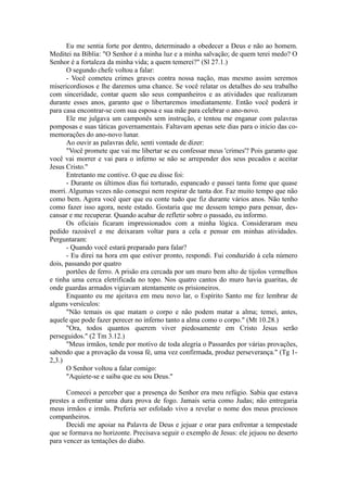 Eu me sentia forte por dentro, determinado a obedecer a Deus e não ao homem.
Meditei na Bíblia: "O Senhor é a minha luz e a minha salvação; de quem terei medo? O
Senhor é a fortaleza da minha vida; a quem temerei?" (Sl 27.1.)
O segundo chefe voltou a falar:
- Você cometeu crimes graves contra nossa nação, mas mesmo assim seremos
misericordiosos e lhe daremos uma chance. Se você relatar os detalhes do seu trabalho
com sinceridade, contar quem são seus companheiros e as atividades que realizaram
durante esses anos, garanto que o libertaremos imediatamente. Então você poderá ir
para casa encontrar-se com sua esposa e sua mãe para celebrar o ano-novo.
Ele me julgava um camponês sem instrução, e tentou me enganar com palavras
pomposas e suas táticas governamentais. Faltavam apenas sete dias para o início das co-
memorações do ano-novo lunar.
Ao ouvir as palavras dele, senti vontade de dizer:
"Você promete que vai me libertar se eu confessar meus 'crimes'? Pois garanto que
você vai morrer e vai para o inferno se não se arrepender dos seus pecados e aceitar
Jesus Cristo."
Entretanto me contive. O que eu disse foi:
- Durante os últimos dias fui torturado, espancado e passei tanta fome que quase
morri. Algumas vezes não consegui nem respirar de tanta dor. Faz muito tempo que não
como bem. Agora você quer que eu conte tudo que fiz durante vários anos. Não tenho
como fazer isso agora, neste estado. Gostaria que me dessem tempo para pensar, des-
cansar e me recuperar. Quando acabar de refletir sobre o passado, eu informo.
Os oficiais ficaram impressionados com a minha lógica. Consideraram meu
pedido razoável e me deixaram voltar para a cela e pensar em minhas atividades.
Perguntaram:
- Quando você estará preparado para falar?
- Eu direi na hora em que estiver pronto, respondi. Fui conduzido à cela número
dois, passando por quatro
portões de ferro. A prisão era cercada por um muro bem alto de tijolos vermelhos
e tinha uma cerca eletrificada no topo. Nos quatro cantos do muro havia guaritas, de
onde guardas armados vigiavam atentamente os prisioneiros.
Enquanto eu me ajeitava em meu novo lar, o Espírito Santo me fez lembrar de
alguns versículos:
"Não temais os que matam o corpo e não podem matar a alma; temei, antes,
aquele que pode fazer perecer no inferno tanto a alma como o corpo." (Mt 10.28.)
"Ora, todos quantos querem viver piedosamente em Cristo Jesus serão
perseguidos." (2 Tm 3.12.)
"Meus irmãos, tende por motivo de toda alegria o Passardes por várias provações,
sabendo que a provação da vossa fé, uma vez confirmada, produz perseverança." (Tg 1-
2,3.)
O Senhor voltou a falar comigo:
"Aquiete-se e saiba que eu sou Deus."
Comecei a perceber que a presença do Senhor era meu refúgio. Sabia que estava
prestes a enfrentar uma dura prova de fogo. Jamais seria como Judas; não entregaria
meus irmãos e irmãs. Preferia ser esfolado vivo a revelar o nome dos meus preciosos
companheiros.
Decidi me apoiar na Palavra de Deus e jejuar e orar para enfrentar a tempestade
que se formava no horizonte. Precisava seguir o exemplo de Jesus: ele jejuou no deserto
para vencer as tentações do diabo.
 