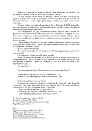 "Quem nos separará do amor de Cristo? Será tribulação, ou angústia, ou
perseguição, ou fome, ou nudez, ou perigo, ou espada?" (Rm 8.35.)
Em meu primeiro dia na prisão de Nanyang, concluí que Deus queria que eu
jejuasse e orasse pelo avanço do evangelho. Deveria interceder para que milhares de
almas encontrassem a salvação e para que as igrejas domésticas de toda a China fossem
vitoriosas.
Comecei a jejuar em minha cela na noite do dia 25 de janeiro de 1984. A sensação
de fome me atacou imediatamente. Mais e mais tentações me sobrevinham. Sentia tanta
fome que quase não conseguia suportar.
Meu compromisso foi logo violentamente testado. Naquela noite o diretor da
prisão resolveu demonstrar seu lado compassivo em comemoração à chegada do ano-
novo. Então permitiu que os prisioneiros recebessem uma alimentação melhor do que a
costumeira comida rançosa. Cada homem recebeu um mantou, um pouco de sopa de
porco e um aipo.
Para prisioneiros famintos, era um lauto banquete. O cheiro da comida inundou os
corredores antes mesmo de ela chegar. Os homens devoraram tudo como lobos vorazes
e, literalmente, lamberam as tigelas.
O diabo argumentou comigo:
"Só há uma celebração de ano-novo por ano. Coma um pouco agora, aproveite a
oportunidade."
Cheguei muito perto de sucumbir a essa tentação.
Desde minha captura no nordeste de Henan, eu havia comido muito pouco, e
emagrecera muito. Estava com fome, ferido e esgotado. Resolvi comer, mas recebi logo
uma palavra do Senhor: "Sujeitai-vos, portanto, a Deus; mas resisti ao diabo, e ele
fugirá de vós" (Tg 4.7).
Em seguida, orei:
"Sentimento de desespero, deixe-me agora, em nome de Jesus Cristo."
Devolvi a sopa, o mantou e o aipo ao guarda e disse a ele:
"Por favor, divida minha porção entre os homens desta cela."
No mesmo instante a fome me deixou.
A comida era o deus dos criminosos naquela prisão. Como abri mão da minha
porção, eles começaram a me tratar bem e com simpatia. Depois de engolir a refeição,
quiseram saber por que eu tinha sido preso. Perguntaram:
"Você é um homem bondoso. Por que está aqui?"
Contei a eles que era por eu ser um vaso escolhido de Deus.
Eles me pediram para cantar uma música, e eu cantei:
O vento norte sopra, mas a brisa do sul virá.
Em tudo a vontade de Deus se faz.
O vento norte, tão frio, não soprará por muito tempo,
Logo a brisa quente do sul virá.
Coro:
Seja paciente, espere, seja paciente, espere.
O Senhor fará tudo belo no tempo certo.
Quando a hora chegar, quando a hora chegar,
Graça abundante jorrará para você.
Você, sobrecarregado de dor, não lamente mais.
 