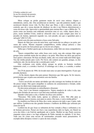 O Senhor cuidará de você.
Se seu Pai celestial não permitir,
Ninguém poderá lhe fazer mal.
Meus colegas na prisão gostaram muito de ouvir essa rnúsica. Alguns a
entenderam, outros, não. Eles acreditavam no destino - que não podemos mudar o que
acontecerá durante nossa vida. Eu lhes disse que Deus, e não o destino, estava no
controle, que ele e nossa decisão de obedecer ou não à sua Palavra determinavam o
curso da nossa vida. Aproveitei a oportunidade para ensinar-lhes o que a Bíblia diz: "E,
assim como aos homens está ordenado morrerem uma só vez, vindo, depois disto, o
juízo, assim também Cristo, tendo-se oferecido uma vez para sempre para tirar os
pecados de muitos, aparecerá segunda vez, sem pecado, aos que o aguardam para a
salvação" (Hb 9.27,28).
Insisti com eles para aceitarem a Jesus como Salvador.
Depois de falar por cerca de meia hora, senti muita dor na cabeça e no peito, por
causa das surras. Mesmo enquanto compartilhava, minha cabeça pulsava e uma
sensação no peito me fazia pensar que eu iria ter um colapso.
Sabia que o Senhor queria que eu descansasse, então falei aos meus companheiros
de cela:
"Quero compartilhar mais sobre Jesus com vocês, mas não consigo falar agora
porque estou sentindo muita dor na cabeça e no peito. Meu Deus me disse que preciso
ficar quieto e descansar. De hoje em diante, então, não vou comer nada nem beber água.
Vou dar minha porção para vocês. Por favor, não contem aos guardas, porque, se eles
souberem, não vão me deixar dar a comida para vocês."
Eles exultaram com minha oferta, porque na prisão os homens recebem
tratamento cruel, e a comida é horrível. O estômago era o deus, e a comida, o senhor
deles.
Em 29 de janeiro de 1984, fui levado mais uma vez para interrogatório. O juiz que
presidia declarou:
- Já lhe demos alguns dias para pensar. Queremos que fale agora. Se for sincero,
permitiremos que vá para casa encontrar com sua família.
Eu falei:
- Estive envolvido em tantas atividades que não consegui me lembrar de tudo em
tão pouco tempo. Não quero atrapalhar os senhores de comemorarem o feriado, então
peço que me dêem mais tempo para pensar.
Os dois juízes principais se entreolharam e disseram:
- Yun, você é um homem compreensivo. Vamos manda-lo de volta à cela, mas
depois dos feriados do ano-novo você fará uma confissão explícita.
Quando voltei para a cela, o Senhor me disse com carinho:
"Descanse. Não tenha medo, apenas se submeta a mim. Não olhe para as
circunstâncias, para si mesmo, nem para os outros. Ore mais, e verá a minha glória."
Eu meditava na Palavra de Deus dia e noite, pensava em tudo o que é santo, tudo
que edifica. Lembrava-me dos grandes homens e mulheres da Bíblia que sofreram por
causa de sua fé.
Lembrei-me de que Jesus se submetera de boa vontade a Deus e enfrentara a ira
de homens perversos. Pensei em José e nas experiências dele no Egito, em Daniel na
cova dos leões e em Estêvão apedrejado até a morte. Meditei no que Paulo escreveu
enquanto estava preso e na fuga milagrosa de Pedro narrada no capítulo 12 de Atos.
Tudo isso foi como uma nuvem de testemunhas cercando meus pensamentos. O
exemplo deles dissipou o temor e o peso do meu coração.
 