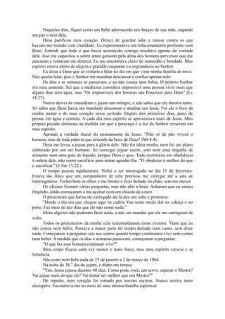 Naqueles dias, fiquei como um bebê adormecido nos braços de sua mãe, sugando
em paz o seio dela.
Deus purificou meu coração. Deixei de guardar ódio e rancor contra os que
haviam me tratado com crueldade. Eu experimentava um relacionamento profundo com
Deus. Entendi que tudo o que havia acontecido comigo resultava apenas da vontade
dele. Isso me capacitou a sentir amor genuíno pela alma dos homens perversos que me
atacaram e tentaram me destruir. Eu me encontrava cheio de mansidão e bondade. Meu
espírito estava pleno de alegria e gratidão enquanto eu engrandecia ao Senhor.
Eu disse a Deus que só voltaria a falar no dia em que visse minha família de novo.
Não queria falar, pois o Senhor me mandara descansar e confiar apenas nele.
Os dias e as semanas se passavam, e eu não comia nem bebia. O próprio Senhor
era meu sustento. Sei que a medicina considera impossível uma pessoa viver mais que
alguns dias sem água, mas "Os impossíveis dos homens são Possíveis para Deus" (Lc
18.27).
Nunca deixei de considerar o jejum um milagre, e não sabia que ele duraria tanto.
Só sabia que Deus havia me mandado descansar e meditar em Jesus. Foi ele o foco da
minha mente e do meu coração nesse período. Depois dos primeiros dias, parei de
pensar em água e comida. A cada dia meu espírito se aproximava mais de Jesus. Meu
próprio pecado diminuiu na medida em que a presença e a luz do Senhor cresciam em
meu espírito.
Aprendi a verdade literal do ensinamento de Jesus: "Não só de pão viverá o
homem, mas de toda palavra que procede da boca de Deus" (Mt 4.4).
Deus me levou a jejuar para a glória dele. Não foi idéia minha, nem foi um plano
elaborado por um ser humano. Só consegui jejuar assim, sem nem uma migalha de
alimento nem uma gota de líquido, porque Deus o quis. Tudo aconteceu em obediência
à ordem dele, não como sacrifício para tentar agradar-lhe. "O obedecer é melhor do que
o sacrificar." (1 Sm 15.22.)
O tempo passou rapidamente. Voltei a ser interrogado no dia 11 de fevereiro.
Estava tão fraco que um companheiro de cela precisou me carregar até a sala de
interrogatório. Fechei bem os olhos e me limitei a ficar deitado no chão, sem me mexer.
Os oficiais fizeram várias perguntas, mas não abri a boca. Acharam que eu estava
fingindo, então começaram a me açoitar com um chicote de couro.
O prisioneiro que havia me carregado até lá deu um salto e protestou:
"Desde o dia em que chegou aqui na cadeia Yun sente muita dor na cabeça e no
peito. Faz mais de dez dias que ele não come nada."
Meus algozes não puderam fazer nada, a não ser mandar que ele me carregasse de
volta.
Todos os prisioneiros da minha cela testemunharam esses eventos. Viam que eu
não comia nem bebia. Passava a maior parte do tempo deitado num canto, sem dizer
nada. Começaram a perguntar uns aos outros quanto tempo continuaria vivo sem comer
nem beber. A medida que os dias e semanas passavam, começaram a perguntar:
"O que faz esse homem continuar vivo?"
Meu corpo ficava cada vez menor e mais fraco, mas meu espírito crescia e se
fortalecia.
Não comi nem bebi nada de 25 de janeiro a 2 de março de 1984.
Na noite do 38." dia do jejum, o diabo me tentou:
"Yun, Jesus jejuou durante 40 dias. Como pode você, um servo, superar o Mestre?
Vai jejuar mais do que ele? Vai tentar ser melhor que seu Mestre?"
De repente, meu coração foi tomado por nuvens escuras. Nunca sentira tanto
desespero. Encontrava-me no meio de uma intensa batalha espiritual.
 