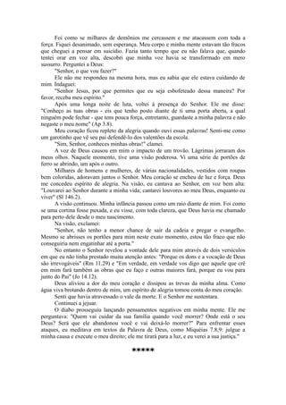 Foi como se milhares de demônios me cercassem e me atacassem com toda a
força. Fiquei desanimado, sem esperança. Meu corpo e minha mente estavam tão fracos
que cheguei a pensar em suicídio. Fazia tanto tempo que eu não falava que, quando
tentei orar em voz alta, descobri que minha voz havia se transformado em mero
sussurro. Perguntei a Deus:
"Senhor, o que vou fazer?"
Ele não me respondeu na mesma hora, mas eu sabia que ele estava cuidando de
mim. Indaguei:
"Senhor Jesus, por que permites que eu seja esbofeteado dessa maneira? Por
favor, receba meu espírito."
Após uma longa noite de luta, voltei à presença do Senhor. Ele me disse:
"Conheço as tuas obras - eis que tenho posto diante de ti uma porta aberta, a qual
ninguém pode fechar - que tens pouca força, entretanto, guardaste a minha palavra e não
negaste o meu nome" (Ap 3.8).
Meu coração ficou repleto da alegria quando ouvi essas palavras! Senti-me como
um garotinho que vê seu pai defendê-lo dos valentões da escola.
"Sim, Senhor, conheces minhas obras!" clamei.
A voz de Deus causou em mim o impacto de um trovão. Lágrimas jorraram dos
meus olhos. Naquele momento, tive uma visão poderosa. Vi uma série de portões de
ferro se abrindo, um após o outro.
Milhares de homens e mulheres, de várias nacionalidades, vestidos com roupas
bem coloridas, adoravam juntos o Senhor. Meu coração se encheu de luz e força. Deus
me concedeu espírito de alegria. Na visão, eu cantava ao Senhor, em voz bem alta:
"Louvarei ao Senhor durante a minha vida; cantarei louvores ao meu Deus, enquanto eu
viver" (Sl 146.2).
A visão continuou. Minha infância passou como um raio diante de mim. Foi como
se uma cortina fosse puxada, e eu visse, com toda clareza, que Deus havia me chamado
para perto dele desde o meu nascimento.
Na visão, exclamei:
"Senhor, não tenho a menor chance de sair da cadeia e pregar o evangelho.
Mesmo se abrisses os portões para mim neste exato momento, estou tão fraco que não
conseguiria nem engatinhar até a porta."
No entanto o Senhor revelou a vontade dele para mim através de dois versículos
em que eu não tinha prestado muita atenção antes: "Porque os dons e a vocação de Deus
são irrevogáveis" (Rm 11.29) e "Em verdade, em verdade vos digo que aquele que crê
em mim fará também as obras que eu faço e outras maiores fará, porque eu vou para
junto do Pai" (Jo 14.12).
Deus aliviou a dor do meu coração e dissipou as trevas da minha alma. Como
água viva brotando dentro de mim, um espírito de alegria tomou conta do meu coração.
Senti que havia atravessado o vale da morte. E o Senhor me sustentara.
Continuei a jejuar.
O diabo prosseguiu lançando pensamentos negativos em minha mente. Ele me
perguntava: "Quem vai cuidar da sua família quando você morrer? Onde está o seu
Deus? Será que ele abandonou você e vai deixá-lo morrer?" Para enfrentar esses
ataques, eu meditava em textos da Palavra de Deus, como Miquéias 7.8,9: julgue a
minha causa e execute o meu direito; ele me tirará para a luz, e eu verei a sua justiça."
*****
 