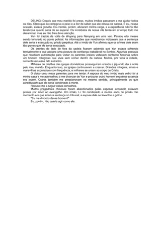 DELING: Depois que meu marido foi preso, muitos irmãos passaram a me ajudar todos
os dias. Claro que eu carregava o peso e a dor de saber que ele estava na cadeia. E eu, nessa
ocasião, estava grávida. Os crentes, porém, aliviaram minha carga, e a experiência não foi tão
tenebrosa quanto seria de se esperar. Os incrédulos da nossa vila tentavam o tempo todo me
desanimar, mas eu não lhes dava atenção.
Yun foi trazido de volta de Wuyang para Nanyang em uma van. Passou oito meses
sendo torturado no posto policial. As informações que recebíamos indicavam que a sentença
dele seria a execução ou prisão perpétua. Até o irmão de Yun afirmou que os crimes dele eram
tão graves que ele seria executado.
Os crentes do lado de fora da cadeia ficaram sabendo que Yun estava sofrendo
terrivelmente e que adotara uma postura de confiança inabalável no Senhor. Algumas pessoas
que recebiam autorização para visitar os parentes presos voltavam contando histórias sobre
um homem milagroso que vivia sem comer dentro da cadeia. Muitos, por toda a cidade,
comentavam esse fato estranho.
Milhares de cristãos das igrejas domésticas prosseguiram orando e jejuando dia e noite
pelo meu marido. Enquanto isso, as igrejas continuavam a crescer. Grandes milagres, sinais e
maravilhas aconteciam com frequência, e milhares se uniam ao corpo de Cristo.
O diabo usou meus parentes para me tentar. A esposa do meu irmão mais velho foi à
minha casa e me aconselhou a me divorciar de Yun e procurar outro homem enquanto eu ainda
era jovem. Outros também me pressionavam no mesmo sentido, principalmente os que
acreditavam que ele seria condenado à morte.
Recusei-me a seguir esses conselhos.
Muitos pregadores chineses foram abandonados pelas esposas enquanto estavam
presos por amor ao evangelho. Um irmão, Li, foi condenado a muitos anos de prisão. No
momento em que leram a sentença no tribunal, a esposa dele se levantou e gritou:
"Eu me divorcio desse homem!"
Eu, porém, não queria agir como ela.
 