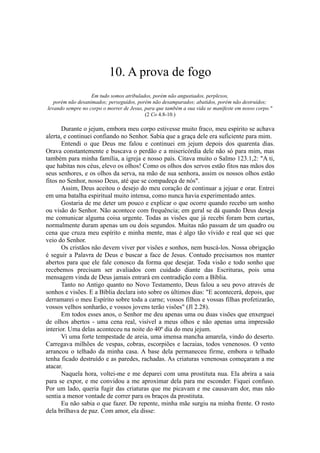 10. A prova de fogo
Em tudo somos atribulados, porém não angustiados, perplexos,
porém não desanimados; perseguidos, porém não desamparados; abatidos, porém não destruídos;
levando sempre no corpo o morrer de Jesus, para que também a sua vida se manifeste em nosso corpo."
(2 Co 4.8-10.)
Durante o jejum, embora meu corpo estivesse muito fraco, meu espírito se achava
alerta, e continuei confiando no Senhor. Sabia que a graça dele era suficiente para mim.
Entendi o que Deus me falou e continuei em jejum depois dos quarenta dias.
Orava constantemente e buscava o perdão e a misericórdia dele não só para mim, mas
também para minha família, a igreja e nosso país. Citava muito o Salmo 123.1,2: "A ti,
que habitas nos céus, elevo os olhos! Como os olhos dos servos estão fitos nas mãos dos
seus senhores, e os olhos da serva, na mão de sua senhora, assim os nossos olhos estão
fitos no Senhor, nosso Deus, até que se compadeça de nós".
Assim, Deus aceitou o desejo do meu coração de continuar a jejuar e orar. Entrei
em uma batalha espiritual muito intensa, como nunca havia experimentado antes.
Gostaria de me deter um pouco e explicar o que ocorre quando recebo um sonho
ou visão do Senhor. Não acontece com frequência; em geral se dá quando Deus deseja
me comunicar alguma coisa urgente. Todas as visões que já recebi foram bem curtas,
normalmente duram apenas um ou dois segundos. Muitas não passam de um quadro ou
cena que cruza meu espírito e minha mente, mas é algo tão vívido e real que sei que
veio do Senhor.
Os cristãos não devem viver por visões e sonhos, nem buscá-los. Nossa obrigação
é seguir a Palavra de Deus e buscar a face de Jesus. Contudo precisamos nos manter
abertos para que ele fale conosco da forma que desejar. Toda visão e todo sonho que
recebemos precisam ser avaliados com cuidado diante das Escrituras, pois uma
mensagem vinda de Deus jamais entrará em contradição com a Bíblia.
Tanto no Antigo quanto no Novo Testamento, Deus falou a seu povo através de
sonhos e visões. E a Bíblia declara isto sobre os últimos dias: "E acontecerá, depois, que
derramarei o meu Espírito sobre toda a carne; vossos filhos e vossas filhas profetizarão,
vossos velhos sonharão, e vossos jovens terão visões" (Jl 2.28).
Em todos esses anos, o Senhor me deu apenas uma ou duas visões que enxerguei
de olhos abertos - uma cena real, visível a meus olhos e não apenas uma impressão
interior. Uma delas aconteceu na noite do 40º dia do meu jejum.
Vi uma forte tempestade de areia, uma imensa mancha amarela, vindo do deserto.
Carregava milhões de vespas, cobras, escorpiões e lacraias, todos venenosos. O vento
arrancou o telhado da minha casa. A base dela permaneceu firme, embora o telhado
tenha ficado destruído e as paredes, rachadas. As criaturas venenosas começaram a me
atacar.
Naquela hora, voltei-me e me deparei com uma prostituta nua. Ela abrira a saia
para se expor, e me convidou a me aproximar dela para me esconder. Fiquei confuso.
Por um lado, queria fugir das criaturas que me picavam e me causavam dor, mas não
sentia a menor vontade de correr para os braços da prostituta.
Eu não sabia o que fazer. De repente, minha mãe surgiu na minha frente. O rosto
dela brilhava de paz. Com amor, ela disse:
 