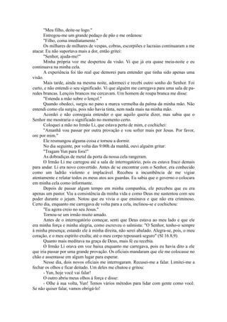 "Meu filho, deite-se logo."
Entregou-me um grande pedaço de pão e me ordenou:
"Filho, coma imediatamente."
Os milhares de milhares de vespas, cobras, escorpiões e lacraias continuaram a me
atacar. Eu não suportava mais a dor, então gritei:
"Senhor, ajuda-me!"
Minha própria voz me despertou da visão. Vi que já era quase meia-noite e eu
continuava na minha cela.
A experiência foi tão real que demorei para entender que tinha sido apenas uma
visão.
Mais tarde, ainda na mesma noite, adormeci e recebi outro sonho do Senhor. Foi
curto, e não entendi o seu significado. Vi que alguém me carregava para uma sala de pa-
redes brancas. Lençóis brancos me cercavam. Um homem de roupa branca me disse:
"Estenda a mão sobre o lençol."
Quando obedeci, surgiu no pano a marca vermelha da palma da minha mão. Não
entendi como ela surgiu, pois não havia tinta, nem nada mais na minha mão.
Acordei e não conseguia entender o que aquilo queria dizer, mas sabia que o
Senhor me mostraria o significado no momento certo.
Coloquei a mão no Irmão Li, que estava perto de mim, e cochichei:
"Amanhã vou passar por outra provação e vou sofrer mais por Jesus. Por favor,
ore por mim."
Ele resmungou alguma coisa e tornou a dormir.
No dia seguinte, por volta das 9:00h da manhã, ouvi alguém gritar:
"Tragam Yun para fora!"
As dobradiças de metal da porta da nossa cela rangeram.
O Irmão Li me carregou até a sala de interrogatório, pois eu estava fraco demais
para andar. Li era novo convertido. Antes de se encontrar com o Senhor, era conhecido
como um ladrão violento e implacável. Recebeu a incumbência de me vigiar
atentamente e relatar todos os meus atos aos guardas. Eu sabia que o governo o colocara
em minha cela como informante.
Depois de passar algum tempo em minha companhia, ele percebeu que eu era
apenas um pastor. Viu a consistência da minha vida e como Deus me sustentou com seu
poder durante o jejum. Notou que eu vivia o que ensinava e que não era criminoso.
Certo dia, enquanto me carregava de volta para a cela, inclinou-se e cochichou:
"Eu agora creio no seu Jesus."
Tornou-se um irmão muito amado.
Antes de o interrogatório começar, senti que Deus estava ao meu lado e que ele
era minha força e minha alegria, como escreveu o salmista: "O Senhor, tenho-o sempre
à minha presença; estando ele à minha direita, não serei abalado. Alegra-se, pois, o meu
coração, e o meu espírito exulta; até o meu corpo repousará seguro" (Sl 16.8,9).
Quanto mais meditava na graça de Deus, mais fé eu recebia.
O Irmão Li orava em voz baixa enquanto me carregava, pois eu havia dito a ele
que iria passar por uma grande provação. Os oficiais mandaram que ele me colocasse no
chão e assentasse em algum lugar para esperar.
Nesse dia, dois novos oficiais me interrogaram. Recusei-me a falar. Limitei-me a
fechar os olhos e ficar deitado. Um deles me chutou e gritou:
- Yun, hoje você vai falar!
O outro abriu meus olhos à força e disse:
- Olhe à sua volta, Yun! Temos vários métodos para lidar com gente como você.
Se não quiser falar, vamos obrigá-lo!
 