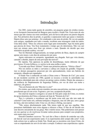 Introdução
Em 2001, numa tarde quente de setembro, um pequeno grupo de cristãos reuniu-
se no Aeroporto Internacional de Bangcoc para receber o Irmão Yun. Fazia mais de oito
meses que não víamos seu rosto sorridente, pois ele havia sido preso em janeiro daquele
ano. Nos primeiros dias na prisão, os guardas o espancaram tanto que quase o mataram.
Depois disso saiu sua sentença - foi condenado a sete anos de prisão. De vez em quando
seus amigos, espalhados por todo o mundo, recebiam uma mensagem vinda da cadeia.
Uma delas dizia: "Deus me colocou neste lugar para testemunhar. Aqui há muita gente
que precisa de Jesus. Vou ficar exatamente o tempo que ele determinou. Não vou sair
nem um minuto antes nem ficar um minuto a mais. Quando ele decidir que meu
ministério na prisão acabou, vou sair".
Yun foi libertado milagrosamente, no tempo perfeito de Deus, depois de cumprir
apenas sete meses e sete dias da sentença de sete anos.
Agora estávamos no aeroporto, aguardando sua chegada. Será que viria doente,
cansado e abatido, depois de uma provação tão terrível?
De repente, Yun apareceu no portão de desembarque, muito diferente do que
prevíramos. O rosto brilhava, e o sorriso ia de uma orelha a outra.
"Louvado seja Deus! Aleluia!" foram suas primeiras palavras. "Glória a Deus!"
Nós nos demos as mãos e curvamos a cabeça em oração de gratidão. Enquanto
isso os demais passageiros passavam por nós apressadamente, rumo aos balcões do
aeroporto, olhando-nos espantados.
O Irmão Yun é conhecido em toda a China como o "Homem do Céu", por causa
de um incidente ocorrido em 1984, quando se recusou a revelar às autoridades sua
verdadeira identidade para não colocar em perigo outros cristãos. Diante das ameaças e
da violência do Departamento de Segurança Pública, em vez de dizer seu nome e
endereço, ele gritava:
"Sou um homem do céu! Meu lar é o céu!"
Os crentes, que ainda estavam reunidos em uma casa próxima, ouviram os gritos e
perceberam que era um aviso. Fugiram e, por isso, escaparam da prisão.
Em sinal de respeito à coragem e ao amor de Yun pelo corpo de Cristo, os crentes
da igreja doméstica da China o chamam até hoje de "Homem do Céu".
Yun é o primeiro a reconhecer que há muita coisa nele que não tem nada de
celestial! Como todos nós, enfrenta tentações e fraquezas, mas ele sabe que, sem a graça
de Jesus, não tem nenhum valor. Uma vez, ele disse a Deling, sua esposa:
"Não somos absolutamente nada. Não temos nada de que nos orgulhar. Não
possuímos habilidades nem coisa alguma a oferecer a Deus. O fato de ele decidir nos
usar decorre unicamente de sua graça. Não é mérito nosso. Não poderíamos nem pensar
em nos queixar se ele resolvesse levantar outras pessoas para cumprir seus propósitos,
sem nunca mais nos usar."
Oswald Chambers escreveu: "Se você der a Deus o direito de controlar sua vida,
ele fará de você um experimento santo. E os experimentos dele sempre dão certo". Com
toda certeza isso se aplica ao Irmão Yun. Desde que se encontrou com Jesus Cristo, ele
vem se empenhando em servi-lo de todo o coração. Conhecer suas experiências e apren-
 