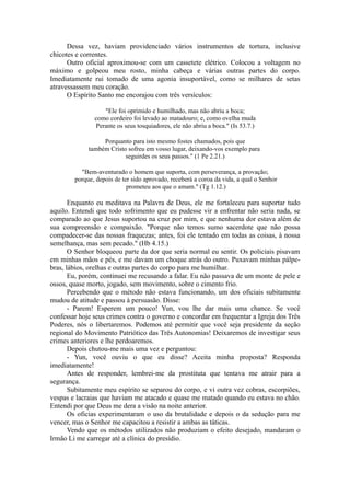 Dessa vez, haviam providenciado vários instrumentos de tortura, inclusive
chicotes e correntes.
Outro oficial aproximou-se com um cassetete elétrico. Colocou a voltagem no
máximo e golpeou meu rosto, minha cabeça e várias outras partes do corpo.
Imediatamente rui tomado de uma agonia insuportável, como se milhares de setas
atravessassem meu coração.
O Espírito Santo me encorajou com três versículos:
"Ele foi oprimido e humilhado, mas não abriu a boca;
como cordeiro foi levado ao matadouro; e, como ovelha muda
Perante os seus tosquiadores, ele não abriu a boca." (Is 53.7.)
Porquanto para isto mesmo fostes chamados, pois que
também Cristo sofreu em vosso lugar, deixando-vos exemplo para
seguirdes os seus passos." (1 Pe 2.21.)
"Bem-aventurado o homem que suporta, com perseverança, a provação;
porque, depois de ter sido aprovado, receberá a coroa da vida, a qual o Senhor
prometeu aos que o amam." (Tg 1.12.)
Enquanto eu meditava na Palavra de Deus, ele me fortaleceu para suportar tudo
aquilo. Entendi que todo sofrimento que eu pudesse vir a enfrentar não seria nada, se
comparado ao que Jesus suportou na cruz por mim, e que nenhuma dor estava além de
sua compreensão e compaixão. "Porque não temos sumo sacerdote que não possa
compadecer-se das nossas fraquezas; antes, foi ele tentado em todas as coisas, à nossa
semelhança, mas sem pecado." (Hb 4.15.)
O Senhor bloqueou parte da dor que seria normal eu sentir. Os policiais pisavam
em minhas mãos e pés, e me davam um choque atrás do outro. Puxavam minhas pálpe-
bras, lábios, orelhas e outras partes do corpo para me humilhar.
Eu, porém, continuei me recusando a falar. Eu não passava de um monte de pele e
ossos, quase morto, jogado, sem movimento, sobre o cimento frio.
Percebendo que o método não estava funcionando, um dos oficiais subitamente
mudou de atitude e passou à persuasão. Disse:
- Parem! Esperem um pouco! Yun, vou lhe dar mais uma chance. Se você
confessar hoje seus crimes contra o governo e concordar em frequentar a Igreja dos Três
Poderes, nós o libertaremos. Podemos até permitir que você seja presidente da seção
regional do Movimento Patriótico das Três Autonomias! Deixaremos de investigar seus
crimes anteriores e lhe perdoaremos.
Depois chutou-me mais uma vez e perguntou:
- Yun, você ouviu o que eu disse? Aceita minha proposta? Responda
imediatamente!
Antes de responder, lembrei-me da prostituta que tentava me atrair para a
segurança.
Subitamente meu espírito se separou do corpo, e vi outra vez cobras, escorpiões,
vespas e lacraias que haviam me atacado e quase me matado quando eu estava no chão.
Entendi por que Deus me dera a visão na noite anterior.
Os oficias experimentaram o uso da brutalidade e depois o da sedução para me
vencer, mas o Senhor me capacitou a resistir a ambas as táticas.
Vendo que os métodos utilizados não produziam o efeito desejado, mandaram o
Irmão Li me carregar até a clínica do presídio.
 