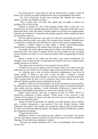 Fui levado para lá e logo entrou na sala um homem baixo e gordo, vestido de
branco. Ele se dirigiu aos quatro guardas que haviam me acompanhado e lhes pediu:
- Por favor, deixem-me sozinho para examinar Yun. Quando eles saíram, o
médico, sorrindo com maldade, me disse:
- Yun, eu posso fazer você falar. Esta agulha aqui vai ajudar a resolver seu
problema. Ela vai fazê-lo falar.
Chamou os guardas de volta. Então pegaram minhas mãos e meus pés e me
prenderam na cama. Em seguida separaram meus dedos e seguraram minha mão, com a
palma para baixo, sobre uma tábua. O médico pegou em sua bolsa uma agulha grande,
marcada com o número 6. Começando pelo polegar esquerdo, enfiou a agulha por baixo
de uma unha de cada vez.
Não sou capaz de descrever o que senti. Foi a dor mais excruciante que já sofri. A
dor intensa percorreu todo o meu corpo. Não consegui deixar de gritar. Vacilando entre
a consciência e a perda dela, não sabia dizer se estava no meu corpo ou separado dele.
Quando o médico chegou ao dedo médio, o Senhor, misericordiosamente,
permitiu que eu desmaiasse e não sentisse mais a dor que me era infligida.
Ao acordar, não sentia nada nas mãos nem nos dedos, mas ondas de dores terríveis
percorriam todo o meu corpo. A despeito do frio, eu estava coberto de suor, da cabeça
aos pés. Entendi meu sonho: eu vira a marca das minhas mãos ensanguentadas no lençol
branco.
Depois o Irmão Li me contou que não sabia o que estava acontecendo. Foi
obrigado a ficar do lado de fora, na outra ponta do corredor. Ele ouviu o médico gritar,
quando começou a me torturar:
"Yun, pegue essa sua teimosia e vá se encontrar com seu Deus!"
O Irmão Li ouviu que eu gritava como um animal ferido, mas a única coisa que
podia fazer era orar. Então curvou a cabeça e rogou a Deus que preservasse minha vida.
Ao voltarmos para a cela, os outros prisioneiros perguntaram o que havia de
errado comigo. O Irmão Li caiu com o rosto em terra e começou a soluçar
incontrolavelmente. Assim que conseguiu se controlar, explicou o que tinha acontecido.
Todos sentiram pena de mim e até os criminosos mais cruéis ficaram com os olhos
cheios de lágrimas quando tomaram conhecimento de tudo.
Agradeço a Deus por ter me protegido e me preservado durante essas provações.
Eu sabia que ele estava usando a ira dos perversos para cumprir os propósitos dele para
mim, acabar com meu egoísmo e minha obstinação. Ensinou-me a esperar nele, a
suportar as dificuldades com paciência e a amar mais os irmãos em Cristo.
Depois dessas torturas, senti que as palavras de Davi no Salmo 102.4,5 se
encaixavam exatamente à minha situação: "Ferido como a erva, secou-se o meu
coração; até me esqueço de comer o meu pão. Os meus ossos já se apegam à pele, por
causa do meu dolorido gemer".
Apesar de terem me perfurado, me chutado e me dado choques, nem os oficiais
nem o médico conseguiram o que queriam. Com isso, ficaram furiosos. Então
elaboraram outro plano. Certa manhã, ouvi o portão da cadeia se abrir. Um dos homens
da minha cela subiu para olhar pela janela. Viu entrarem oficiais do DSP, bem vestidos,
que ordenaram aos guardas:
"Tragam Yun para fora!"
Mandaram o Irmão Li me enrolar em meu cobertor e me carregar. Um triciclo,
com um carro lateral, esperava do lado de fora do portão, para me levar ao Hospital de
Nanyang. Ali um médico me examinou e concluiu:
"Yun não tem nenhum problema sério, a não ser desidratação. Precisa receber
soro na veia."
 