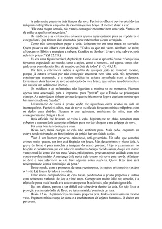 A enfermeira preparou dois frascos de soro. Fechei os olhos e ouvi o estalido das
máquinas fotográficas enquanto ela examinava meu braço. O médico disse a ela:
"Ele está magro demais, não vamos conseguir encontrar nem uma veia. Vamos ter
de enfiar a agulha no braço dele."
Os médicos e as enfermeiras estavam apenas representando para os repórteres e
cinegrafistas, que tinham sido chamados para testemunhar a cena arranjada.
Como não conseguiram pegar a veia, deixaram-me em uma maca no corredor.
Quem passava me olhava com desprezo. "Todos os que me vêem zombam de mim;
afrouxam os lábios e meneiam a cabeça: Confiou no Senhor! Livre-o ele; salve-o, pois
nele tem prazer." (Sl 22.7,8.)
Eu era uma figura horrível, deplorável. Como disse o apóstolo Paulo: "Porque nos
tornamos espetáculo ao mundo, tanto a anjos, como a homens... até agora, temos che-
gado a ser considerados lixo do mundo, escória de todos" (1 Co 4.9,13).
Por fim, a enfermeira enfiou a agulha de qualquer jeito no músculo mesmo,
porque já estava irritada por não conseguir encontrar nem uma veia. Os repórteres
continuavam esperando, e a equipe médica se achava perturbada com a demora.
Esvaziaram dois frascos de soro no músculo do meu braço, que inchou imediatamente e
me causou um sofrimento imenso.
Os médicos e as enfermeiras não ligariam a mínima se eu morresse. Fizeram
apenas uma encenação para a imprensa, para "provar" que o Estado se preocupava
comigo. As autoridades tinham certeza de que eu iria morrer logo e queriam mostrar que
haviam tentado me "ajudar".
Levaram-me de volta à prisão, onde me aguardava outra sessão na sala de
interrogatório. Fechei os olhos, mas de novo os oficiais forçaram minhas pálpebras com
os dedos para abri-las. Fizeram o que quiseram, zombaram de mim, mas não
conseguiram me obrigar a falar.
Dois oficiais me levaram de volta à cela. Jogaram-me no chão, tomaram meu
cobertor e usaram dois cassetetes elétricos para me dar choques e me golpear de novo.
Foi uma hora tenebrosa para mim.
Dessa vez, meus colegas de cela não sentiram pena. Mais cedo, enquanto eu
estava sendo torturado, os funcionários da prisão haviam falado a eles:
"Yun é um homem perverso, criminoso, anti-governista. Ele sabe que cometeu
crimes muito graves, por isso está fingindo ser louco. Mas descobrimos o plano dele. A
greve de fome é para manchar a imagem do nosso governo. Hoje o examinaram no
hospital e constataram que ele não tem nenhuma doença. Sendo assim, daqui em diante
vamos tratá-lo como ele nos trata. Vocês, prisioneiros, precisam tomar cuidado com esse
contra-revolucionário. A presença dele nesta cela trouxe má sorte para vocês. Afastem-
se dele e nos informem se ele fizer alguma coisa suspeita. Quem fizer isso será
recompensado com a diminuição da pena."
Desse modo, com a promessa de uma recompensa, os outros prisioneiros (exceto
o Irmão Li) foram levados a me odiar.
Entre meus companheiros de cela havia condenados à prisão perpétua e outros
com sentenças variando de dez a vinte anos. Carregavam muito ódio no coração, e a
oferta de pena mais branda era uma recompensa boa demais; não podiam ignorá-la.
Daí em diante, passou a ser difícil até sobreviver dentro da cela. Se não fosse a
proteção e a misericórdia de Deus, eu teria morrido, com toda certeza.
Havia 15 ou 16 prisioneiros em nossa pequena cela. Todos evacuavam no mesmo
vaso. Pegaram minha roupa de cama e a encharcaram de dejetos humanos. O cheiro era
pavoroso.
 