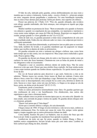O líder da cela, indicado pelos guardas, urinou deliberadamente em meu rosto e
mandou que os outros o imitassem. Assim, todos - exceto o Irmão Li - urinavam sempre
em mim, enquanto davam gargalhadas e zombavam. Foi uma humilhação tremenda,
mas eu estava fraco demais para protestar. Sofria por dentro, mas suportei em silêncio.
Pensei nas palavras de 1 Pedro 2.23: "Pois ele, quando ultrajado, não revidava
com ultraje; quando maltratado, não fazia ameaças, mas entregava-se àquele que julga
retamente".
Meditei também na promessa de Jesus: "Bem-aventurados sois quando os homens
vos odiarem e quando vos expulsarem da sua companhia, vos injuriarem e rejeitarem o
vosso nome como indigno, por causa do Filho do Homem. Regozijai-vos naquele dia e
exultai, porque grande é o vosso galardão no céu" (Lc 6.22,23).
Além de tudo isso, os guardas passaram a tratar meus companheiros de cela com
mais crueldade ainda. Então eles me odiavam cada vez mais e me culpavam por terem o
sofrimento aumentado.
Todo dia, em uma hora determinada, os prisioneiros iam ao pátio para se exercitar.
Uma tarde, também fui levado, e os guardas mandaram que me jogassem no tanque
séptico que recebia os dejetos de todos os prisioneiros.
Os guardas urinaram em mim e tentaram me obrigar a defecar, mas, como fazia
tanto tempo que eu não comia, isso era impossível. Meu corpo estava reduzindo a quase
nada. Pesava apenas 30kg.
Os guardas me davam um choque atrás do outro e me forçavam a andar como um
cachorro no meio das fezes humanas. Chutaram-me com as botas de ponta de metal e
me obrigaram a rolar no excremento.
Chegaram a usar os cassetetes elétricos dentro de minha boca. Não há como
descrever a dor que senti. Pensei que meu cérebro fosse explodir. Até hoje minha mente
e meu corpo tremem quando me lembro dessas experiências. Eu queria morrer para me
livrar da dor.
Em vez de buscar palavras para descrever o que senti, limito-me a citar as do
salmista: "Muitos touros me cercam, fortes touros de Basã me rodeiam. Contra mim
abrem a boca, como faz o leão que despedaça e ruge. Derramei-me como água, e todos
os meus ossos se desconjuntaram; meu coração fez-se como cera, derreteu-se dentro de
mim. Secou-se o meu vigor, como um caco de barro, e a língua se me apega ao céu da
boca; assim, me deitas no pó da morte" (Sl 22.12-15).
Finalmente, perdi a consciência.
Todos os outros prisioneiros testemunharam esses fatos. Os guardas queriam que
eles zombassem de mim e me humilhassem. Uns obedeceram, mas outros não
suportaram o que viam e choraram muito.
Meu cunhado estava na prisão na mesma época que eu, em outra cela. Quando viu
meu estado, saiu correndo do grupo e tentou me ajudar. Os guardas deram choques nele
e o chutaram, gritando:
"Quem você pensa que é? Saia daqui!"
Assim que a corrente elétrica o atingiu, ele caiu desmaiado.
Chegou março de 1984. O longo inverno terminava e não nevava mais, embora as
manhãs continuassem frias. Eu tremia por causa do vento frio, porque vestia apenas
trapos e roupas rasgadas que os outros prisioneiros tinham me dado.
Certa manhã, fizemos fila para ir ao banheiro, mas eu estava tão fraco que não
ficava em pé. Então os guardas me mandaram ficar apoiado na parede.
Lembrei-me da noite em que fui preso, quando os irmãos Zhang e Zhen, e
também outros companheiros, haviam lavado meus pés com tanto amor. Lembrei do
belo cachecol que Zhang me dera, dizendo:
 