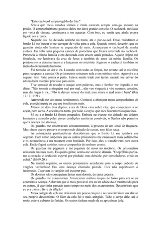 "Este cachecol vai protegê-lo do frio."
Sentia que meus amados irmãos e irmãs estavam sempre comigo, mesmo na
prisão. O companheirismo gostoso deles me dava grande consolo. O cachecol, enrolado
em volta da cintura, continuava a me aquecer. Com isso, eu sentia que ainda estava
ligado aos crentes.
Naquele dia, fui deixado sozinho no muro, até o pôr-do-sol. Então mandaram o
Irmão Li me buscar e me carregar de volta para a cela. Quando entrei, descobri que os
guardas ainda não haviam se esquecido de mim. Arrancaram o cachecol da minha
cintura. Eu tinha uma pequena caneca de porcelana que ficava amarrada no cachecol.
Pertencia à minha família e era decorada com cruzes azuis pintadas. Aquele objeto me
fortalecia, me lembrava da cruz de Jesus e também do amor da minha família. Os
prisioneiros a desamarraram e a lançaram no mictório. Jogaram o cachecol também no
meio do excremento humano.
Fui tomado de dor e ira. Lutando com todas as forças, me arrastei até o mictório
para recuperar a caneca. Os prisioneiros urinaram nela e em minhas mãos. Agarrei-a e a
segurei bem forte contra o peito. Estava muito irado por terem tentado me privar do
último bem material precioso para mim.
Tive vontade de revidar o ataque com palavras, mas o Senhor me impediu e me
disse: "Não torneis a ninguém mal por mal... não vos vingueis a vós mesmos, amados,
mas dai lugar à ira... Não te deixes vencer do mal, mas vence o mal com o bem" (Rm
12.17,19,21).
Arrependi-me dos meus sentimentos. Comecei a abençoar meus companheiros de
cela, especialmente os que me insultavam mais.
Menos de dois dias depois, a ira de Deus caiu sobre eles, que começaram a se
coçar, com sarna. A coceira era tanta, por todo o corpo, que eles ficaram enlouquecidos.
Só eu e o Irmão Li fomos poupados. Embora eu tivesse me deitado em dejetos
humanos e passado pelas piores condições sanitárias possíveis, o Senhor não permitiu
que a doença me atacasse.
Os guardas me observavam constantemente, à procura de um sinal de fraqueza.
Mas viram que eu passava o tempo todo deitado de costas, sem falar nada.
As autoridades penitenciárias descobriram que o Irmão Li me ajudava em
segredo. Com amor, impedira que os outros prisioneiros me causassem mais sofrimento
e os aconselhava a me tratarem com bondade. Por isso, eles o transferiram para outra
cela. Então fiquei sozinho, sem a companhia de nenhum crente.
Os guardas me pegaram e me jogaram de novo no mictório. Os prisioneiros
urinaram em meu rosto. Eu queria gritar, sentia-me solitário demais. "O opróbrio partiu-
me o coração, e desfaleci; esperei por piedade, mas debalde; por consoladores, e não os
achei." (Sl 69.20.)
Na manhã seguinte, os outros prisioneiros acordaram com o corpo coberto de
vergões vermelhos! Era uma doença chamada pústula. Eles não suportavam o
incômodo. Coçavam os vergões até escorrer pus.
Os doentes não conseguiam deitar nem dormir, de tanta coceira.
Os guardas me examinaram. Arrancaram minhas roupas de baixo para ver se eu
contraíra a doença. Achavam que o mais provável era eu ter adoecido e transmitido para
os outros, já que tinha passado tanto tempo no meio dos excrementos. Descobriram que
eu era o único livre da aflição!
Meus colegas de cela me deixaram um pouco em paz e se concentraram em aliviar
seu próprio desconforto. O líder da cela foi o mais atingido. Todo o corpo dele, até o
rosto, estava coberto de feridas. Os outros tinham medo de se aproximar dele.
 