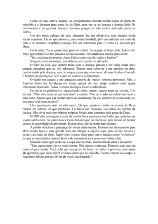 Como eu não estava doente, os companheiros tiraram minha cama de perto do
mictório e a levaram para perto da do líder, para ver se eu pegava a doença dele. Os
prisioneiros e os guardas estavam furiosos porque eu não estava sofrendo como os
outros.
Um dos meus colegas de cela, chamado Yu, me observava com atenção havia
várias semanas. Ele se aproximou e, com muita bondade, pôs um cobertor em cima de
mim e se mostrou simpático comigo. Foi um substituto para o Irmão Li, enviado por
Deus.
Certa noite, Yu se aproximou para me cobrir. Eu segurei o braço dele. Estava tão
fraco que minha voz não passava de um sussurro. Ele abaixou a cabeça para ouvir:
"Yu, você precisa receber Jesus Cristo como seu Salvador e Senhor."
Naquele exato momento, em silêncio, ele recebeu a salvação.
O líder da cela, que sofrera tanto com a doença, passou a me odiar ainda mais
quando percebeu que eu não adoecera. Tomou meu cobertor e me enrolou no dele,
contaminado pela doença, sujo de sangue e pus que escorreram de suas feridas. Contudo
o Senhor me protegeu e nem assim eu contraí a enfermidade.
O diabo me atacou e me ameaçou através de muitos homens perversos. Mas o
Espírito Santo me fortaleceu em Jesus, apesar de meu corpo exterior estar quase
totalmente destruído. Todos os meus inimigos foram confundidos.
Eu ouvia os prisioneiros especulando sobre quanto tempo mais eu viveria. Uns
diziam: "Não vive mais do que três dias"; e outros: "Por certo não vai sobreviver nem a
esta noite. Aposto que vai morrer antes de amanhecer. Se ele sobreviver a esta noite, eu
dou para você meu mantou".
Eles apostaram, mas eu não morri. Os que apostam contra os servos de Deus
podem ter certeza de que perderão! Eu havia me colocado nas mãos do Senhor da
justiça. Não vivia mais por minhas próprias forças, mas somente pela graça de Deus.
O DSP não conseguiu extrair da minha boca nenhuma confissão que pudesse ser
usada contra mim. As autoridades locais temiam que eu morresse, pois teriam de prestar
contas às autoridades da província. Diante disso, havia muito nervosismo.
A prisão solicitou a presença de várias enfermeiras. Usaram um instrumento para
abrir minha boca e uma garrafa para me obrigar a engolir sopa, mas eu me recusei e
deixei cair tudo no chão. Repórteres tiraram fotos para serem usadas como "evidência"
de que as autoridades haviam feito todo o possível para preservar minha vida.
Quando viram que eu deixei a sopa cair no chão, zombaram de mim e disseram:
"Yun, agora tanto faz se você morrer. Não damos a mínima. Fizemos tudo que era
possível para ajudar. Você acha que sua greve de fome vai afetar o governo, mas agora
até queremos que você morra e vamos dizer que foi suicídio. Vamos cremar seu corpo, e
ficaremos felizes por nos livrar de você, seu estúpido."
 