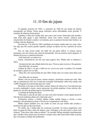 11. O fim do jejum
O segundo semestre de 1983 e o primeiro de 1984 foi um tempo de intensa
perseguição em Henan. Nossa igreja enfrentou sérias dificuldades nesse período. E
centenas de obreiros foram presos.
Agradeço a Deus por minha mãe, que orava sem cessar. Intercedia toda manhã e
toda noite pela igreja e pela liderança. Junto com outros crentes, clamava pela
misericórdia do Senhor e pedia o avivamento, pois os pastores haviam sido feridos e as
ovelhas estavam dispersas.
Na noite de 1º de abril de 1984, ajoelhada em oração, minha mãe teve uma visão.
Foi algo que lhe causou grande impacto, porque na época ela era a parteira da nossa
vila.
Ela viu uma jovem tendo um bebê em um parto difícil. A criança nasceu
prematura, aos sete meses, por causa de desnutrição. Era um menino muito pequeno. A
família da jovem e a parteira disseram:
- Este bebê não vai sobreviver.
Assim, colocaram-no em um saco para jogá-lo fora. Minha mãe se adiantou e
falou:
- Gostaria de dar uma olhada dentro do saco. Virou-se para a jovem e lhe garantiu:
- Seu bebê não vai morrer.
Acabou de falar e viu que o bebê era eu. Levou um susto e acordou. Foi tomada
de emoção e gritou em voz alta:
- Deus Pai, tem misericórdia do meu filho! Então uma voz muito clara falou com
ela:
- Seu filho não vai morrer.
Desde o dia em que fui preso, muitos amigos e familiares oraram por mim. Mas
não se contentavam com isso e tentavam conseguir informações sobre meu estado com
o DSP. Ninguém teve permissão para me visitar.
Disseram a eles que eu não tinha a menor chance de sobreviver. Uns achavam que
eu seria condenado à morte, outros pensavam em prisão perpétua. Essas notícias che-
garam aos ouvidos da minha esposa e da minha mãe.
A cunhada de Deling lhe disse:
"Volte para a casa da sua mãe e se case com outro homem o mais rápido possível.
Yun não tem nenhuma chance de voltar para casa."
Felizmente, porém, o Senhor ajudou minha amada esposa a resistir a essas
tentações. Ela permaneceu firme e fiel em seu compromisso com Deus.
Minha esposa também teve um sonho na noite em que minha mãe recebeu a
promessa de que eu não iria morrer.
No sonho, ela e minha mãe me visitavam na prisão. Eu estava magérrimo, mas
forte na graça de Deus, cheio de alegria e paz. Entreguei a ela uma chave e disse com
firmeza: "Esta chave abre todas as portas!" Ao acordar, Deling entendeu imediatamente
que o Senhor Jesus queria que ela usasse a oração como chave para abrir todas as portas
que a levariam à solução dos problemas.
 