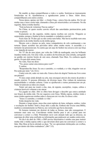 De manhã, as duas compartilharam a visão e o sonho. Sentiram-se imensamente
fortalecidas na fé. Ajoelharam-se e agradeceram juntas a Deus. Além disso,
compartilharam com outros crentes.
Nessa época, apenas um líder - o Irmão Fong - estava fora da cadeia. Ele foi até
minha casa e orou a noite toda, clamando a Deus por misericórdia e avivamento. No dia
seguinte, falou à minha família:
"Está na hora de visitarmos Yun na cadeia."
Na China, só quem recebe convite oficial das autoridades penitenciárias pode
visitar os presos.
Exatamente no dia seguinte, minha esposa recebeu um convite. Ninguém se
surpreendeu, porque o Senhor já havia mandado o verdadeiro convite!
Fazia mais de 70 dias que eu não comia nem bebia. Não havia recebido nem uma
única palavra da minha família ou da minha igreja.
Mesmo com a doença na pele, meus companheiros de cela continuaram a me
torturar. Quase acreditei nas previsões deles sobre minha morte. A escuridão e o
tormento me pressionavam. Eu sentia que um anjo do Senhor me cercava com sua força
e me impedia de morrer.
No 75º dia do meu jejum, por volta das 3:00h da madrugada, uma luz brilhante
inundou minha cela. Em uma visão, eu andava de bicicleta por uma estrada, carregando
no guidão um menino bonito de sete anos, chamado Xiao Shen. Eu conhecia aquele
garoto. Os pais dele amam Jesus.
Na visão, Xiao me disse:
"Tio, posso cantar uma música para você?"
E cantou:
"Respondeu-lhe Jesus: Eu sou o caminho, e a verdade, e a vida; ninguém vem ao
Pai senão por mim." (Jo 14.6.)
Cantei com ele, cada vez mais alto. Estava cheio de alegria! Sentia-me livre como
um pássaro!
Vi meu corpo ainda deitado na cela, mas enxerguei através dos muros da prisão o
mundo exterior. Vi pessoas diferentes, de diversas raças. Elas vinham de numerosas
nacionalidades e variadas culturas. Umas se ajoelhavam e outras permaneciam em pé.
Todas levantavam as mãos em oração.
Tentei sair para me reunir a elas, mas, de repente, escorpiões, vespas, cobras e
criaturas horríveis voltaram a me atacar.
Fui jogado no chão. Abri os olhos bem devagar e descobri que estava aninhado
nos braços da minha mãe. Ela me segurava com força. Minha esposa, minhas irmãs e
meus irmãos agarravam minhas mãos e choravam em voz alta. Eu disse a eles:
"Jesus é o caminho, a verdade e a vida."
Então despertei da visão.
Durante o longo jejum, meus dias eram repletos de lutas, milagres, sonhos, visões
e revelações do Senhor. Senti a força dele a cada dia. Embora não tivesse uma Bíblia,
meditava constantemente na Palavra, nos versículos que havia decorado.
Os homens tentaram me destruir de todas as formas, mas não conseguiram. E
tentaram mais uma vez. Convidaram minha família para ir até a prisão para me
convencer a comer e a falar. Pretendiam ouvir com atenção tudo que eu dissesse, na
esperança de obter uma confissão ou informações que pudessem ser usadas contra mim.
No dia 6 de abril de 1984, o DSP enviou funcionários à minha casa para instruir
minha mãe e minha esposa sobre o que deveriam dizer para me convencer a comer e a
falar. Mas Deus já havia alertado as duas: "Se vos apresentam disfarçados em ovelhas,
mas por dentro são lobos roubadores", (Mt 7.15).
 