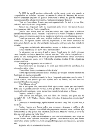 Às 8:00h da manhã seguinte, minha mãe, minha esposa e mais seis parentes e
companheiros de trabalho chegaram ao portão da prisão de Nanyang. O porteiro
mandou esperarem enquanto os guardas ordenavam ao Irmão Yu que me carregasse
mais uma vez até a sala de interrogatório. Tentaram me enganar de novo:
"Yun, você está diante de outra excelente oportunidade. Se abrir a boca e falar,
tudo será resolvido de uma vez por todas."
Recusei-me a responder, e eles me chicotearam como loucos e me deram choques
com o cassetete elétrico. Perdi a consciência.
Quando voltei a mim, senti um calor percorrendo meu corpo, como se estivesse
deitado em uma cama macia. Não sabia se estava vivo ou morto, acordado ou dormindo.
Senti o calor em meu rosto, parecia que alguém me acariciava com delicadeza e amor.
Pensei que era uma visão, mas, ao abrir os olhos, vi que estava nos braços da
minha mãe. As lágrimas quentes dela me despertaram, e seus braços amorosos me
consolaram. Percebi que ela estava sofrendo muito, como se tivesse uma faca enfiada no
coração.
Deling estava ao lado dela. Não acreditava no que via. Falou com minha irmã:
"Estou dizendo que não é ele. Não é o meu marido!"
Eu não passava de um saco de pele e ossos. Grande parte do cabelo caíra por
causa dos golpes e chutes. As orelhas estavam murchas. Tinha a barba desgrenhada e o
cabelo era uma massa pastosa. Os tufos que ainda permaneciam na cabeça achavam-se
grudados por causa do sangue seco. Toda minha aparência mudara devido à terapia de
choques elétricos.
Minha própria esposa não me reconhecia!
Tenho uma marca de nascença, e foi assim que minha mãe me identificou. Ela
chorou bem alto e gritou:
"É meu filho! Senhor, tenha misericórdia de nós!"
Minha esposa quase desmaiou quando entendeu que a figura humana diminuta na
frente dela era mesmo seu marido.
Subitamente, o Senhor me conferiu força. Um grande poder desceu sobre mim. E
difícil explicar, mas parecia que meu espírito havia se tornado um com meu Pai
celestial. O Senhor me ordenou:
"Fale! Chegou a hora!"
Abri a boca para falar, mas minha irmã tapou-a com a mão, para me impedir.
Sabia que os guardas estavam ouvindo. Sabia que fazia mais de 70 dias que eu não
ingeria alimento nem água e temia que eu fosse mais torturado ainda se falasse.
Empurrei a mão dela e gritei:
"Não confieis em príncipes, nem nos filhos dos homens, em quem não há
salvação." (Sl 146.3.) "Melhor é buscar refúgio no Senhor do que confiar em príncipes."
(Sl 118.9.)
Quase que ao mesmo tempo, agarrei as mãos do Irmão Fong, fixei os olhos nele, e
lhe disse:
"Irmão, riqueza nem honra podem nos corromper. Ameaças e violência não
podem nos afetar. Pobreza e obscuridade não podem nos afastar do nosso caminho. Seja
forte em Deus e olhe apenas para o Senhor Jesus Cristo. Meu Pai celestial já havia me
dito que vocês viriam me visitar hoje."
Os oficiais da prisão não entenderam o que estava acontecendo, nem o que eu
estava falando. Meus visitantes choravam e gemiam. Tentei falar de novo, mas minha
irmã voltou a tapar minha boca. Senti um grande fogo preso em meus ossos, querendo
sair.
Segurei a mão da minha mãe e lhe disse:
 