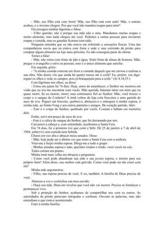 - Mãe, seu filho está com fome! Mãe, seu filho está com sede! Mãe, o outono
acabou, e o inverno chegou. Por que você não mandou roupas para mim?
Ela enxugou minhas lágrimas e falou:
- Filho querido, não é porque sua mãe não o ama. Mandamos muitas roupas e
muito alimento, mas nada chegou até você. Pedimos a outras pessoas para enviarem
roupas e comida, mas os guardas ficaram com tudo.
Ninguém entendia que eu não estava me referindo a sensações físicas. Uma das
companheiras ouviu que eu estava com fome e sede e saiu correndo da prisão para
comprar algum alimento na loja mais próxima. Eu não conseguia parar de chorar.
Tornei a falar:
- Mãe, não estou com fome de pão e água. Sinto fome de almas de homens. Mãe,
pregue o evangelho e salve as pessoas, esse é o único alimento que satisfaz.
Em seguida, gritei:
- "A minha comida consiste em fazer a vontade daquele que me enviou e realizar a
sua obra. Não dizeis vós que ainda há quatro meses até à ceifa? Eu, porém, vos digo:
erguei os olhos e vede os campos, pois já branquejam para a ceifa." (Jo 4.34,35.)
Com lágrimas nos olhos, eu disse:
- Estou em jejum há 74 dias. Hoje, antes do amanhecer, o Senhor me mostrou em
visão que eu iria me encontrar com vocês. Mãe querida, bateram tanto em mim que eu
quase morri. Se eu morrer, morri, mas continuarei fiel ao Senhor. Mãe, você trouxe o
corpo e o sangue do Cordeiro? A irmã voltou da loja com biscoitos e uma garrafa de
suco de uva. Peguei um biscoito, quebrei-o, abençoei-o e entreguei à minha esposa, à
minha mãe, ao Irmão Fong e aos outros parentes e amigos. De coração partido, falei:
- Este é o corpo do Senhor, quebrado por vocês. Comam e bebam em memória
dele.
Então, servi um pouco de suco de uva:
- Este é o cálice do sangue do Senhor, que foi derramado por nós.
Curvamos a cabeça e, com solenidade, recebemos a Santa Ceia.
Em 74 dias, foi a primeira vez que comi e bebi. De 25 de janeiro a 7 de abril de
1984, sobrevivi sem comida nem bebida.
Chorei em voz alta e abracei meus amados. Disse:
- Mãe, hoje pode ser a última vez que tomo a Santa Ceia com a senhora.
Virei-me e beijei minha esposa. Dirigi-me a todo o grupo:
- Minhas amadas esposa e mãe, queridos irmãos e irmãs, verei vocês no céu.
Todos caíram em pranto.
Minha irmã mais velha me abraçou e perguntou:
- Como você pode abandonar sua mãe e sua jovem esposa, e morrer para seu
próprio bem? Além disso, sua mulher está grávida. Como você pode ser tão cruel com
ela?
Minha mãe argumentou:
- Filho, sua esposa precisa de você. E eu, também. A família de Deus precisa de
você.
Abaixou a voz e cochichou em meu ouvido:
- Ouça sua mãe. Deus me revelou que você não vai morrer. Precisa se fortalecer e
permanecer vivo.
Sob a proteção do Senhor, acabamos de compartilhar uns com os outros. As
autoridades da prisão pareciam intrigadas e confusas. Ouviam as palavras, mas não
entendiam o que estava acontecendo.
Falei à minha família:
 
