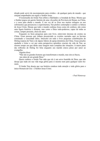 dizado pode servir de encorajamento para cristãos - de qualquer parte do mundo - que
estejam empenhados em seguir o Senhor Jesus.
O testemunho do Irmão Yun reflete a fidelidade e a bondade de Deus. Mostra que
o Senhor pegou um garoto faminto de uma vila pobre da Província de Henan, na China,
e o usou para abalar o mundo. E em vez de se fixar nos muitos milagres ou nos
sofrimentos que presenciou e experimentou, Yun prefere contemplar o caráter e a beleza
de Jesus Cristo. Deseja que todo o mundo conheça Jesus como ele conhece, não como
uma figura histórica e distante, mas como o Deus todo-poderoso, capaz de todas as
coisas, sempre presente, cheio de amor.
Enquanto eu fazia pesquisas para este livro, entrevistei dezenas de crentes na
China. Eram pessoas que tinham presenciado os eventos narrados aqui ou haviam
constatado a veracidade deles. Intercalei em todo o livro pequenas contribuições de
Deling (esposa de Yun) e de alguns líderes da igreja doméstica da China. Essas porções
ajudarão o leitor a ver por outra perspectiva episódios cruciais da vida de Yun, ao
mesmo tempo em que darão uma imagem mais completa das situações. A maior parte
das reflexões de Deling foi feita enquanto seu marido estava preso por amor ao
evangelho.
Alguém disse:
"Não são os grandes homens que transformam o mundo, mas sim os fracos,
nas mãos de um grande Deus."
Quem conhece o Irmão Yun sabe que ele é um servo humilde de Deus, que não
deseja que nada em sua vida traga glória para si mesmo nem para qualquer outro ho-
mem.
O Irmão Yun deseja que sua história conduza toda atenção e toda glória para o
único Homem do Céu - o Senhor Jesus Cristo.
- Paul Hattaway
 
