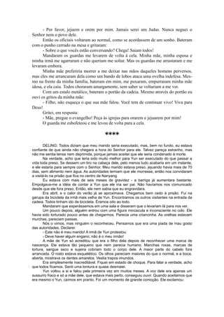 - Por favor, jejuem e orem por mim. Jamais serei um Judas. Nunca neguei o
Senhor nem o povo dele.
Então os oficiais voltaram ao normal, como se acordassem de um sonho. Bateram
com o punho cerrado na mesa e gritaram:
- Sobre o que vocês estão conversando? Chega! Saiam todos!
Mandaram os guardas me levarem de volta à cela. Minha mãe, minha esposa e
minha irmã me agarraram e não queriam me soltar. Mas os guardas me arrastaram e me
levaram embora.
Minha mãe preferiria morrer a me deixar nas mãos daqueles homens perversos,
mas eles me arrancaram dela como um bando de lobos ataca uma ovelha indefesa. Mes-
mo na frente da minha família, bateram em mim, me puxaram, empurraram minha mãe
idosa, e ela caiu. Todos choraram amargamente, sem saber se voltariam a me ver.
Com um estalo metálico, bateram o portão da cadeia. Mesmo através do portão eu
ouvi os gritos da minha mãe:
- Filho, não esqueça o que sua mãe falou. Você tem de continuar vivo! Viva para
Deus!
Gritei, em resposta:
- Mãe, pregue o evangelho! Peça às igrejas para orarem e jejuarem por mim!
O guarda me esbofeteou e me levou de volta para a cela.
****
DELING: Todos diziam que meu marido seria executado, mas, bem no fundo, eu estava
confiante de que ainda não chegara a hora do Senhor para ele. Talvez pareça estranho, mas
não me sentia tensa nem deprimida, porque jamais aceitei que ele seria condenado à morte.
Na verdade, acho que teria sido muito melhor para Yun ser executado do que passar a
vida toda preso. Se dessem um tiro na cabeça dele, pelo menos tudo acabaria em um instante,
e ele estaria para sempre com o Senhor. Meu marido estava preso, jejuando havia mais de 70
dias, sem alimento nem água. As autoridades temiam que ele morresse, então nos convidaram
a visitá-lo na prisão que fica no centro de Nanyang.
Eu estava com mais de seis meses de gravidez - a barriga já aumentara bastante.
Empolgava-me a idéia de contar a Yun que ele iria ser pai. Não havíamos nos comunicado
desde que ele fora preso. Então, ele nem sabia que eu engravidara.
Era abril, e o calor do verão já se aproximava. Chegamos bem cedo à prisão. Fui na
garupa da bicicleta da irmã mais velha de Yun. Encontramos os outros visitantes na entrada da
cadeia. Todos tinham ido de bicicleta. Éramos oito ao todo.
Mandaram que esperássemos em uma sala e disseram que o levariam lá para nos ver.
Um pouco depois, alguém entrou com uma figura minúscula e inconsciente no colo. Ele
havia sido torturado pouco antes de chegarmos. Parecia uma criancinha. As orelhas estavam
murchas, pareciam passas.
Nós o vimos, mas ninguém o reconheceu. Pensamos que era uma piada de mau gosto
das autoridades. Declarei:
- Este não é meu marido! A irmã de Yun protestou:
- Deve haver algum engano; não é o meu irmão!
A mãe de Yun só acreditou que era o filho dela depois de reconhecer uma marca de
nascença. Ele estava tão pequeno que nem parecia humano. Manchas roxas, marcas de
tortura, sangue seco e sujeira cobriam todo o corpo dele. A maior parte do cabelo fora
arrancada. O rosto estava esquelético. Os olhos pareciam maiores do que o normal, e a boca,
aberta, mostrava os dentes amarelos. Vestia trapos imundos.
Era simplesmente inacreditável. Fiquei em estado de choque. Para falar a verdade, acho
que todos ficamos. Senti uma tontura e quase desmaiei.
Yun voltou a si e falou pela primeira vez em muitos meses. A voz dele era apenas um
sussurro fraco e só a mãe dele, que estava mais perto, conseguiu ouvir. Quando aceitamos que
era mesmo o Yun, caímos em pranto. Foi um momento de grande comoção. Ele exclamou:
 