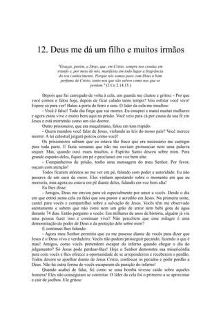 12. Deus me dá um filho e muitos irmãos
"Graças, porém, a Deus, que, em Cristo, sempre nos conduz em
triunfo e, por meio de nós, manifesta em todo lugar a fragrância
do seu conhecimento. Porque nós somos para com Deus o bom
perfume de Cristo, tanto nos que são salvos como nos que se
perdem." (2 Co 2.14,15.)
Depois que fui carregado de volta à cela, um guarda me chutou e gritou: - Por que
você comeu e falou hoje, depois de ficar calado tanto tempo? Vou esfolar você vivo!
Espere só para ver! Bateu a porta de ferro e saiu. O líder da cela me insultou:
- Você é falso! Todo dia finge que vai morrer. Eu estuprei e matei muitas mulheres
e agora estou vivo e muito bem aqui na prisão. Você veio para cá por causa da sua fé em
Jesus e está morrendo como um cão doente.
Outro prisioneiro, que era muçulmano, falou em tom ríspido:
- Quem mandou você falar de Jesus, violando as leis do nosso país? Você merece
morrer. A lei celestial julgará porcos como você!
Os prisioneiros sabiam que eu estava tão fraco que era necessário me carregar
para toda parte. E fazia semanas que não me ouviam pronunciar nem uma palavra
sequer. Mas, quando ouvi esses insultos, o Espírito Santo desceu sobre mim. Para
grande espanto deles, fiquei em pé e proclamei em voz bem alta:
- Companheiros de prisão, tenho uma mensagem do meu Senhor. Por favor,
ouçam com atenção!
Todos ficaram atônitos ao me ver em pé, falando com poder e autoridade. Eu não
passava de um saco de ossos. Eles vinham apostando sobre o momento em que eu
morreria, mas agora eu estava em pé diante deles, falando em voz bem alta!
Eu lhes disse:
- Amigos, Deus me enviou para cá especialmente por amor a vocês. Desde o dia
em que entrei nesta cela eu falei que sou pastor e acredito em Jesus. Na primeira noite,
cantei para vocês e compartilhei sobre a salvação de Jesus. Vocês têm me observado
atentamente e sabem que não comi nem um grão de arroz nem bebi gota de água
durante 74 dias. Então pergunto a vocês: Em milhares de anos de história, alguém já viu
uma pessoa fazer isso e continuar viva? Não percebem que esse milagre é uma
demonstração do poder de Deus e da proteção dele sobre mim?
E continuei lhes falando:
- Agora meu Senhor permitiu que eu me pusesse diante de vocês para dizer que
Jesus é o Deus vivo e verdadeiro. Vocês não podem prosseguir pecando, fazendo o que é
mau! Amigos, como vocês pretendem escapar do inferno quando chegar o dia do
julgamento? Só Jesus pode perdoar-lhes! Hoje o Senhor demonstra sua misericórdia
para com vocês e lhes oferece a oportunidade de se arrependerem e receberem o perdão.
Todos devem se ajoelhar diante de Jesus Cristo, confessar os pecados e pedir perdão a
Deus. Não há outra forma de vocês escaparem da punição do inferno!
Quando acabei de falar, foi como se uma bomba tivesse caído sobre aqueles
homens! Eles não conseguiam se controlar. O líder da cela foi o primeiro a se aproximar
e cair de joelhos. Ele gritou:
 